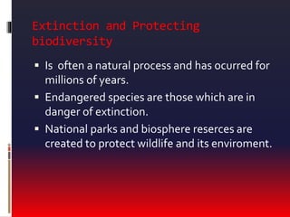 Extinction and Protecting
biodiversity
 Is often a natural process and has ocurred for
millions of years.
 Endangered species are those which are in
danger of extinction.
 National parks and biosphere reserces are
created to protect wildlife and its enviroment.
 