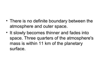 • There is no definite boundary between the
atmosphere and outer space.
• It slowly becomes thinner and fades into
space. Three quarters of the atmosphere's
mass is within 11 km of the planetary
surface.
 