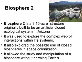 Biosphere 2
• Biosphere 2 is a 3.15-acre structure
originally built to be an artificial closed
ecological system in Arizona
• It was used to explore the complex web of
interactions within life systems.
• It also explored the possible use of closed
biospheres in space colonization,
• It allowed the study and manipulation of a
biosphere without harming Earth's.
 