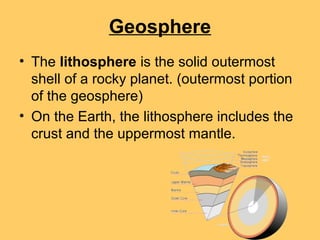 Geosphere
• The lithosphere is the solid outermost
shell of a rocky planet. (outermost portion
of the geosphere)
• On the Earth, the lithosphere includes the
crust and the uppermost mantle.
 