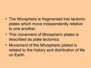 • The lithosphere is fragmented into tectonic
plates which move independently relative
to one another.
• This movement of lithospheric plates is
described as plate tectonics.
• Movement of the lithospheric plated is
related to the history and distribution of life
on Earth.
 