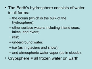 • The Earth's hydrosphere consists of water
in all forms:
– the ocean (which is the bulk of the
hydrosphere),
– other surface waters including inland seas,
lakes, and rivers;
– rain;
– underground water;
– ice (as in glaciers and snow);
– and atmospheric water vapor (as in clouds).
• Cryosphere = all frozen water on Earth
 