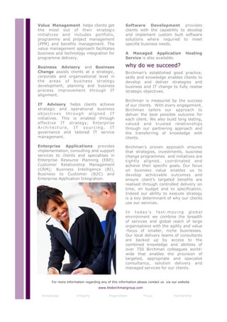 Value Management helps clients get                    Software Development provides
the most out of their strategic                       clients with the capability to develop
initiatives and includes portfolio,                   and implement custom built software
programme and project management                      solutions where required to meet
(PPM) and benefits management. The                    specific business needs.
value management approach facilitates
business and technology integration for               A Managed Application                 Hosting
programme delivery.                                   Service is also available.

Business Advisory and Business                        why do we succeed?
Change assists clients at a strategic,                Birchman’s established good practice,
corporate and organisational level in                 skills and knowledge enables clients to
the areas of business strategy                        develop and deliver strategies and
development, planning and business                    business and IT change to fully realise
process improvement through IT                        strategic objectives.
alignment.
                                                      Birchman is measured by the success
IT Advisory helps clients achieve                     of our clients. With every engagement,
strategic and operational business                    Birchman tailors our approach to
objectives through aligned IT                         deliver the best possible outcome for
initiatives. This is enabled through                  each client. We also build long lasting,
effective IT strategy, Enterprise                     valued and trusted relationships
Architecture, IT sourcing, IT                         through our partnering approach and
governance and tailored IT service                    the transferring of knowledge with
management.                                           clients.

Enterprise Applications provides                      Birchman’s proven approach ensures
implementation, consulting and support                that strategies, investments, business
services to clients and specialises in                change programmes and initiatives are
Enterprise Resource Planning (ERP);                   tightly aligned, coordinated and
Customer Relationship Management                      achieve their specific goals. Our focus
(CRM); Business Intelligence (BI),                    on business value enables us to
Business to Customer (B2C) and                        develop achievable outcomes and
Enterprise Application Integration.                   ensure client’s targeted benefits are
                                                      realised through controlled delivery on
                                                      time, on budget and to specification.
                                                      Indeed our ability to execute strategy
                                                      is a key determinant of why our clients
                                                      use our services.

                                                      In today’s fast-moving global
                                                      environment we combine the breadth
                                                      of services and global reach of large
                                                      organisations with the agility and value
                                                      -focus of smaller, niche businesses.
                                                      Our local delivery teams of consultants
                                                      are backed up by access to the
                                                      combined knowledge and abilities of
                                                      over 750 Birchman colleagues world-
                                                      wide that enables the provision of
                                                      targeted, appropriate and specialist
                                                      consultancy, solution delivery and
                                                      managed services for our clients.


       For more information regarding any of this information please contact us via our website
                                    www.thebirchmangroup.com

  Knowledge           Integrity            Pragmatism            Focus               Partnership
 