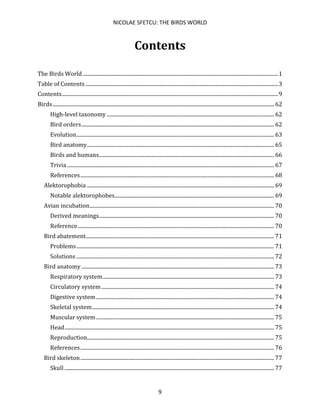 NICOLAE SFETCU: THE BIRDS WORLD
9
Contents
The Birds World ....................................................................................................................................................1
Table of Contents ..................................................................................................................................................3
Contents....................................................................................................................................................................9
Birds........................................................................................................................................................................ 62
High-level taxonomy ............................................................................................................................... 62
Bird orders.................................................................................................................................................. 62
Evolution...................................................................................................................................................... 63
Bird anatomy.............................................................................................................................................. 65
Birds and humans..................................................................................................................................... 66
Trivia ............................................................................................................................................................. 67
References................................................................................................................................................... 68
Alektorophobia .............................................................................................................................................. 69
Notable alektorophobes......................................................................................................................... 69
Avian incubation............................................................................................................................................ 70
Derived meanings..................................................................................................................................... 70
Reference..................................................................................................................................................... 70
Bird abatement............................................................................................................................................... 71
Problems...................................................................................................................................................... 71
Solutions ...................................................................................................................................................... 72
Bird anatomy .................................................................................................................................................. 73
Respiratory system.................................................................................................................................. 73
Circulatory system................................................................................................................................... 74
Digestive system....................................................................................................................................... 74
Skeletal system.......................................................................................................................................... 74
Muscular system....................................................................................................................................... 75
Head............................................................................................................................................................... 75
Reproduction.............................................................................................................................................. 75
References................................................................................................................................................... 76
Bird skeleton................................................................................................................................................... 77
Skull ............................................................................................................................................................... 77
 
