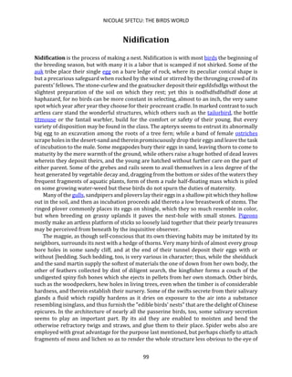 NICOLAE SFETCU: THE BIRDS WORLD
99
Nidification
Nidification is the process of making a nest. Nidification is with most birds the beginning of
the breeding season, but with many it is a labor that is scamped if not shirked. Some of the
auk tribe place their single egg on a bare ledge of rock, where its peculiar conical shape is
but a precarious safeguard when rocked by the wind or stirred by the thronging crowd of its
parents' fellows. The stone-curlew and the goatsucker deposit their egsfdsfsdfgs without the
slightest preparation of the soil on which they rest; yet this is nodfsdfsdfsdfsdf done at
haphazard, for no birds can be more constant in selecting, almost to an inch, the very same
spot which year after year they choose for their procreant cradle. In marked contrast to such
artless care stand the wonderful structures, which others such as the tailorbird, the bottle
titmouse or the fantail warbler, build for the comfort or safety of their young. But every
variety of disposition may be found in the class. The apteryx seems to entrust its abnormally
big egg to an excavation among the roots of a tree fern; while a band of female ostriches
scrape holes in the desert-sand and therein promiscuously drop their eggs and leave the task
of incubation to the male. Some megapodes bury their eggs in sand, leaving thorn to come to
maturity by the mere warmth of the ground, while others raise a huge hotbed of dead leaves
wherein they deposit theirs, and the young are hatched without further care on the part of
either parent. Some of the grebes and rails seem to avail themselves in a less degree of the
heat generated by vegetable decay and, dragging from the bottom or sides of the waters they
frequent fragments of aquatic plants, form of them a rude half-floating mass which is piled
on some growing water-weed but these birds do not spurn the duties of maternity.
Many of the gulls, sandpipers and plovers lay their eggs in a shallow pit which they hollow
out in the soil, and then as incubation proceeds add thereto a low breastwork of stems. The
ringed plover commonly places its eggs on shingle, which they so much resemble in color,
but when breeding on grassy uplands it paves the nest-hole with small stones. Pigeons
mostly make an artless platform of sticks so loosely laid together that their pearly treasures
may be perceived from beneath by the inquisitive observer.
The magpie, as though self-conscious that its own thieving habits may be imitated by its
neighbors, surrounds its nest with a hedge of thorns. Very many birds of almost every group
bore holes in some sandy cliff, and at the end of their tunnel deposit their eggs with or
without [bedding. Such bedding, too, is very various in character; thus, while the sheidduck
and the sand martin supply the softest of materials the one of down from her own body, the
other of feathers collected by dint of diligent search, the kingfisher forms a couch of the
undigested spiny fish bones which she ejects in pellets from her own stomach. Other birds,
such as the woodpeckers, hew holes in living trees, even when the timber is of considerable
hardness, and therein establish their nursery. Some of the swifts secrete from their salivary
glands a fluid which rapidly hardens as it dries on exposure to the air into a substance
resembling isinglass, and thus furnish the "edible birds' nests" that are the delight of Chinese
epicures. In the architecture of nearly all the passerine birds, too, some salivary secretion
seems to play an important part. By its aid they are enabled to moisten and bend the
otherwise refractory twigs and straws, and glue them to their place. Spider webs also are
employed with great advantage for the purpose last mentioned, but perhaps chiefly to attach
fragments of moss and lichen so as to render the whole structure less obvious to the eye of
 