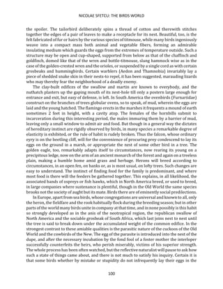 NICOLAE SFETCU: THE BIRDS WORLD
100
the spoiler. The tailorbird deliberately spins a thread of cotton and therewith stitches
together the edges of a pair of leaves to make a receptacle for its nest. Beautiful, too, is the
felt fabricated of fur or hairs by the various species of titmouse, while many birds ingeniously
weave into a compact mass both animal and vegetable fibers, forming an admirable
insulating medium which guards the eggs from the extremes of temperature outside. Such a
structure may be open and cup-shaped, supported from below as that of the chaffinch and
goldfinch, domed like that of the wren and bottle-titmouse, slung hammock wise as in the
case of the golden-crested wren and the orioles, or suspended by a single cord as with certain
grosbeaks and hummingbirds. Certain warblers (Aedon and Thamnobia) invariably lay a
piece of shedded snake skin in their nests-to repel, it has been suggested, marauding lizards
who may thereby fear the neighborhood of a deadly enemy.
The clay-built edifices of the swallow and martin are known to everybody, and the
nuthatch plasters up the gaping mouth of its nest-hole till only a postern large enough for
entrance and exit, but easy of defense, is left. In South America the ovenbirds (Furnariidae)
construct on the branches of trees globular ovens, so to speak, of mud, wherein the eggs are
laid and the young hatched. The flamingo erects in the marshes it frequents a mound of earth
sometimes 2 feet in height, with a cavity atop. The females of the hornbills submit to
incarceration during this interesting period, the males immuring them by a barrier of mud,
leaving only a small window to admit air and food. But though in a general way the dictates
of hereditary instinct are rigidly observed by birds, in many species a remarkable degree of
elasticity is exhibited, or the rule of habit is rudely broken. Thus the falcon, whose ordinary
eyry is on the beetling cliff, will for the convenience of procuring prey condescend to lay its
eggs on the ground in a marsh, or appropriate the nest of some other bird in a tree. The
golden eagle, too, remarkably adapts itself to circumstances, now rearing its young on a
precipitous ledge, now on the arm of an ancient monarch of the forest and again on a treeless
plain, making a humble home amid grass and herbage. Herons will breed according to
circumstances, in an open fen, on banks or, as is most usual, on lofty trees. Such changes are
easy to understand. The instinct of finding food for the family is predominant, and where
most food is there will the feeders be gathered together. This explains, in all likelihood, the
associated bands of ospreys or fish hawks, which in North America breed, or used to breed,
in large companies where sustenance is plentiful, though in the Old World the same species
brooks not the society of aught but its mate. Birds there are of eminently social predilections.
In Europe, apart from sea birds, whose congregations are universal and known to all, only
the heron, the fieldfare and the rook habitually flock during the breeding season; but in other
parts of the world many birds unite in company at that time, and in none possibly is this habit
so strongly developed as in the anis of the neotropical region, the republican swallow of
North America and the sociable grosbeak of South Africa, which last joins nest to nest until
the tree is said to break down under the accumulated weight of the common edifice. In the
strongest contrast to these amiable qualities is the parasitic nature of the cuckoos of the Old
World and the cowbirds of the New. The egg of the parasite is introduced into the nest of the
dupe, and after the necessary incubation by the fond fool of a foster mother the interloper
successfully counterfeits the heirs, who perish miserably, victims of his superior strength.
The whole process has been often watched, but the reflective naturalist will pause to ask how
such a state of things came about, and there is not much to satisfy his inquiry. Certain it is
that some birds whether by mistake or stupidity do not infrequently lay their eggs in the
 