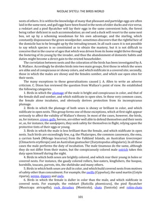 NICOLAE SFETCU: THE BIRDS WORLD
101
nests of others. It is within the knowledge of many that pheasant and partridge eggs are often
laid in the same nest, and gull eggs have been found in the nests of eider ducks and vice versa;
a redstart and a pied flycatcher will lay their eggs in the same convenient hole, the forest
being rather deficient in such accommodation; an owl and a duck will resort to the same nest
box, set up by a scheming woodsman for his own advantage; and the starling, which
constantly dispossesses the green woodpecker, sometimes discovers that the rightful heir of
the domicile has to be brought up by the intruding tenant. In all such cases it is not possible
to say which species is so constituted as to obtain the mastery, but it is not difficult to
conceive that in the course of ages that which was driven from its home might thrive through
the fostering of its young by the invader, and thus the abandonment of domestic habits and
duties might become a direct gain to the evicted householder.
The correlation between nests and the coloration of the birds has been investigated by A.
R. Wallace. Accordingly he divides birds into two main groups, first those in which the sexes
are alike and of conspicuous or showy colors, and which nidificate in a covered site; secondly,
those in which the males are showy and the females somber, and which use open sites for
their nests.
The many exceptions to these generalizations caused J. A. Allen to write an adverse
criticism. C. Dixon has reviewed the question from Wallace's point of view. He established
the following categories.
1. Birds in which the plumage of the male is bright and conspicuous in color, and that of
the female dull and somber, and which nidificate in open sites. In these very common cases,
the female alone incubates, and obviously derives protection from its inconspicuous
plumage.
2. Birds in which the plumage of both sexes is showy or brilliant in color, and which
nidificate in open nests. This group forms one of those exceptions, which at first sight appear
seriously to affect the validity of Wallace's theory. In most of the cases, however, the birds,
as, for instance, crows, gulls, herons, are either well able to defend themselves and their nests
or, as, for instance, the sandpipers, they seek safety for themselves in flight, relying upon the
protective tints of their eggs or young.
3. Birds in which the male is less brilliant than the female, and which nidificate in open
nests. Such birds are exceedingly few, e.g. the Phalaropes, the common cassowary, the emu,
a carrion hawk (Milvago leucurus) from the Falkland Islands, an Australian treecreeper
(Climacteris erythrops) and an Australian goatsucker (Eurystopodus albigularis). In all these
cases the male performs the duty of incubation. The male tinamous do the same, although
they do not differ from their mates, but the conspicuously colored male ostrich takes this
duty upon himself during the night.
4. Birds in which both sexes are brightly colored, and which rear their young in holes or
covered nests. For instance, the gaudy colored rollers, bee-eaters, kingfishers, the hoopoe,
hornbills, toucans, parrots, tits, the sheldrake and many others.
5. Birds in which both sexes are dull in color, and which build covered nests from motives
of safety other than concealment. For example, the swifts (Cypselus), the sand martin (Cotyle
riparia), wrens, dippers and owls.
6. Birds in which the female is duller in color than the male, and which nidificate in
covered nests. For example, the redstart (Ruticilla phoenicura), the pied flycatcher
(Muscicapa atricapilla), rock thrushes (Monticola), chats (Saxicola) and robin-chats
 