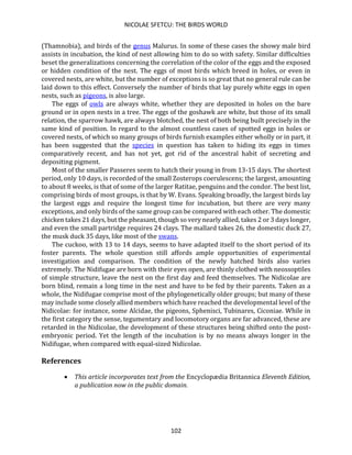 NICOLAE SFETCU: THE BIRDS WORLD
102
(Thamnobia), and birds of the genus Malurus. In some of these cases the showy male bird
assists in incubation, the kind of nest allowing him to do so with safety. Similar difficulties
beset the generalizations concerning the correlation of the color of the eggs and the exposed
or hidden condition of the nest. The eggs of most birds which breed in holes, or even in
covered nests, are white, but the number of exceptions is so great that no general rule can be
laid down to this effect. Conversely the number of birds that lay purely white eggs in open
nests, such as pigeons, is also large.
The eggs of owls are always white, whether they are deposited in holes on the bare
ground or in open nests in a tree. The eggs of the goshawk are white, but those of its small
relation, the sparrow hawk, are always blotched, the nest of both being built precisely in the
same kind of position. In regard to the almost countless cases of spotted eggs in holes or
covered nests, of which so many groups of birds furnish examples either wholly or in part, it
has been suggested that the species in question has taken to hiding its eggs in times
comparatively recent, and has not yet, got rid of the ancestral habit of secreting and
depositing pigment.
Most of the smaller Passeres seem to hatch their young in from 13-15 days. The shortest
period, only 10 days, is recorded of the small Zosterops coerulescens; the largest, amounting
to about 8 weeks, is that of some of the larger Ratitae, penguins and the condor. The best list,
comprising birds of most groups, is that by W. Evans. Speaking broadly, the largest birds lay
the largest eggs and require the longest time for incubation, but there are very many
exceptions, and only birds of the same group can be compared with each other. The domestic
chicken takes 21 days, but the pheasant, though so very nearly allied, takes 2 or 3 days longer,
and even the small partridge requires 24 clays. The mallard takes 26, the domestic duck 27,
the musk duck 35 days, like most of the swans.
The cuckoo, with 13 to 14 days, seems to have adapted itself to the short period of its
foster parents. The whole question still affords ample opportunities of experimental
investigation and comparison. The condition of the newly hatched birds also varies
extremely. The Nidifugae are born with their eyes open, are thinly clothed with neossoptiles
of simple structure, leave the nest on the first day and feed themselves. The Nidicolae are
born blind, remain a long time in the nest and have to be fed by their parents. Taken as a
whole, the Nidifugae comprise most of the phylogenetically older groups; but many of these
may include some closely allied members which have reached the developmental level of the
Nidicolae: for instance, some Alcidae, the pigeons, Sphenisci, Tubinares, Ciconiae. While in
the first category the sense, tegumentary and locomotory organs are far advanced, these are
retarded in the Nidicolae, the development of these structures being shifted onto the post-
embryonic period. Yet the length of the incubation is by no means always longer in the
Nidifugae, when compared with equal-sized Nidicolae.
References
• This article incorporates text from the Encyclopædia Britannica Eleventh Edition,
a publication now in the public domain.
 