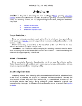 NICOLAE SFETCU: THE BIRDS WORLD
103
Aviculture
Aviculture is the practice of keeping and often breeding pet birds, generally companion
parrots, and the culture that forms around it. Aviculture is generally focused not just on the
raising and breeding of birds, but also on preserving avian habitat, and public awareness
campaigns.
• 1 Types of aviculture
• 2 Avicultural societies
• 3 Avicultural publications
Types of aviculture
There are various reasons that people get involved in aviculture. Some people breed
birds to preserve a species, some breed parrots as companion birds, and some breed birds
to make a profit.
The truest meaning of aviculture is that described by Dr. Jean Delacour, the most
influential individual aviculture has ever seen-
"Aviculture- The worldwide hobby of keeping and breeding numerous species of wild
birds in captivity to maintain their numerical status in nature with a view of forestalling their
extinction by supplying aviary raised stock"
Avicultural societies
There are avicultural societies throughout the world, but generally in Europe and the
United States, where people tend to be more prosperous and have more leisure time to invest
in such an expensive and time-consuming hobby.
Avicultural publications
Like many hobbies, there are many publications catering to aviculture, books on species
as pets, books on breeding, and introductory books for parrots and softbills. There are also
numerous periodicals, both generalized and specific to types of birds, although they are
rarely more specific than "parrot." These periodicals contain articles on breeding, care,
companionship, choosing a bird, health effects, and usually several on an individual species
or genus.
 