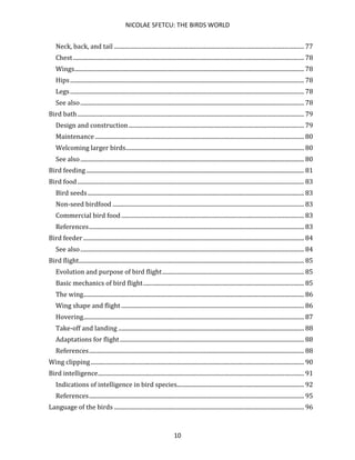 NICOLAE SFETCU: THE BIRDS WORLD
10
Neck, back, and tail .................................................................................................................................. 77
Chest.............................................................................................................................................................. 78
Wings............................................................................................................................................................. 78
Hips................................................................................................................................................................ 78
Legs................................................................................................................................................................ 78
See also......................................................................................................................................................... 78
Bird bath........................................................................................................................................................... 79
Design and construction........................................................................................................................ 79
Maintenance............................................................................................................................................... 80
Welcoming larger birds.......................................................................................................................... 80
See also......................................................................................................................................................... 80
Bird feeding..................................................................................................................................................... 81
Bird food........................................................................................................................................................... 83
Bird seeds.................................................................................................................................................... 83
Non-seed birdfood ................................................................................................................................... 83
Commercial bird food............................................................................................................................. 83
References................................................................................................................................................... 83
Bird feeder ....................................................................................................................................................... 84
See also......................................................................................................................................................... 84
Bird flight.......................................................................................................................................................... 85
Evolution and purpose of bird flight................................................................................................. 85
Basic mechanics of bird flight.............................................................................................................. 85
The wing....................................................................................................................................................... 86
Wing shape and flight ............................................................................................................................. 86
Hovering....................................................................................................................................................... 87
Take-off and landing ............................................................................................................................... 88
Adaptations for flight.............................................................................................................................. 88
References................................................................................................................................................... 88
Wing clipping.................................................................................................................................................. 90
Bird intelligence............................................................................................................................................. 91
Indications of intelligence in bird species....................................................................................... 92
References................................................................................................................................................... 95
Language of the birds .................................................................................................................................. 96
 