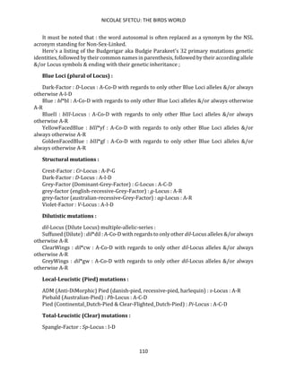 NICOLAE SFETCU: THE BIRDS WORLD
110
It must be noted that : the word autosomal is often replaced as a synonym by the NSL
acronym standing for Non-Sex-Linked.
Here's a listing of the Budgerigar aka Budgie Parakeet's 32 primary mutations genetic
identities, followed by their common names in parenthesis, followed by their according allele
&/or Locus symbols & ending with their genetic inheritance ;
Blue Loci (plural of Locus) :
Dark-Factor : D-Locus : A-Co-D with regards to only other Blue Loci alleles &/or always
otherwise A-I-D
Blue : bl*bl : A-Co-D with regards to only other Blue Loci alleles &/or always otherwise
A-R
BlueII : blII-Locus : A-Co-D with regards to only other Blue Loci alleles &/or always
otherwise A-R
YellowFacedBlue : blII*yf : A-Co-D with regards to only other Blue Loci alleles &/or
always otherwise A-R
GoldenFacedBlue : blII*gf : A-Co-D with regards to only other Blue Loci alleles &/or
always otherwise A-R
Structural mutations :
Crest-Factor : Cr-Locus : A-P-G
Dark-Factor : D-Locus : A-I-D
Grey-Factor (Dominant-Grey-Factor) : G-Locus : A-C-D
grey-factor (english-recessive-Grey-Factor) : g-Locus : A-R
grey-factor (australian-recessive-Grey-Factor) : ag-Locus : A-R
Violet-Factor : V-Locus : A-I-D
Dilutistic mutations :
dil-Locus (Dilute Locus) multiple-allelic-series :
Suffused (Dilute) : dil*dil : A-Co-D with regards to only other dil-Locus alleles &/or always
otherwise A-R
ClearWings : dil*cw : A-Co-D with regards to only other dil-Locus alleles &/or always
otherwise A-R
GreyWings : dil*gw : A-Co-D with regards to only other dil-Locus alleles &/or always
otherwise A-R
Local-Leucistic (Pied) mutations :
ADM (Anti-DiMorphic) Pied (danish-pied, recessive-pied, harlequin) : s-Locus : A-R
Piebald (Australian-Pied) : Pb-Locus : A-C-D
Pied (Continental_Dutch-Pied & Clear-Flighted_Dutch-Pied) : Pi-Locus : A-C-D
Total-Leucistic (Clear) mutations :
Spangle-Factor : Sp-Locus : I-D
 