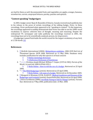NICOLAE SFETCU: THE BIRDS WORLD
113
are bad for them as well. Recommended fruits and vegetables are apples, oranges, bananas,
strawberries, carrots, unsprayed lettuces, parsley, peaches and spinach.
"Context speaking" budgerigars
In 2001, budgie owner Ryan B. Reynolds of Ontario, Canada received much publicity due
to his release to the press of certain recordings of his talking budgie, Victor. In these
recordings, Victor performed what appeared to be "speaking in context". To the layperson,
the recordings appeared to audibly demonstrate that Victor was able to use his 1000+ word
vocabulary to express coherent lines of thought, meaning and reasoning. Despite the
widespread TV, newspaper and radio publicity the recordings received in 2001, the
recordings have yet to be scientifically analysed, proven, (or disproven)[9].
A budgerigar named Puck holds the world record for the largest vocabulary of any bird,
at 1,728 words. [1]
References
1. ^ BirdLife International (2004). Melopsittacus undulatus. 2006 IUCN Red List of
Threatened Species. IUCN 2006. Retrieved on 11 May 2006. Database entry
includes justification for why this species is of least concern
2. ^ Online etymology dictionary
3. ^ A Reference Dictionary of Gamilaraay
4. ^ a b c d e f Forshaw, Joseph Michael, William T. Cooper (1973 & 1981). Parrots of the
World, 1st and 2nd. ISBN 0-87666-959-3.
5. ^ Birds Online - How to tell the sex of a budgie. Retrieved on 25 April
2006.
6. ^ a b The Wild Budgerigar (article). Retrieved on 25 April 2006.
7. ^ Birds Online - Life span of a budgie. Retrieved on 26 December 2005.
8. ^ Margaret A. Wissman, D.V.M., D.A.B.V.P.. Medical Conditions and Diseases of the
Budgerigar and Cockatiel (article). ExoticPetVet.Net. Retrieved on 26 April 2006.
9. ^ Elvira Cordileone (2006). Are Birds Trying to Tell Us Things? (article). Toronto
Star. Retrieved on 7 May 2006. publication date: 23 Mar. 2006
 
