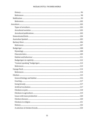 NICOLAE SFETCU: THE BIRDS WORLD
11
History .......................................................................................................................................................... 96
References................................................................................................................................................... 98
Nidification ...................................................................................................................................................... 99
References.................................................................................................................................................102
Aviculture............................................................................................................................................................103
Types of aviculture.................................................................................................................................103
Avicultural societies..............................................................................................................................103
Avicultural publications.......................................................................................................................103
Domesticated birds.....................................................................................................................................104
Australian Spotted ......................................................................................................................................105
Barbary Dove ................................................................................................................................................106
References.................................................................................................................................................107
Budgerigar .....................................................................................................................................................108
Etymology..................................................................................................................................................108
Characteristics.........................................................................................................................................109
Habitat and behaviour..........................................................................................................................111
Budgerigars in captivity.......................................................................................................................112
"Context speaking" budgerigars.......................................................................................................113
References.................................................................................................................................................113
Cayuga Duck..................................................................................................................................................114
References.................................................................................................................................................114
Chicken............................................................................................................................................................115
General biology and habitat ...............................................................................................................116
Courting......................................................................................................................................................117
Going broody............................................................................................................................................117
Artificial incubation...............................................................................................................................117
Chickens as pets......................................................................................................................................118
Chickens in agriculture.........................................................................................................................119
Issues with mass production .............................................................................................................120
Chicken diseases.....................................................................................................................................120
Chickens in religion ...............................................................................................................................121
History ........................................................................................................................................................122
A selection of chicken breeds.............................................................................................................124
 