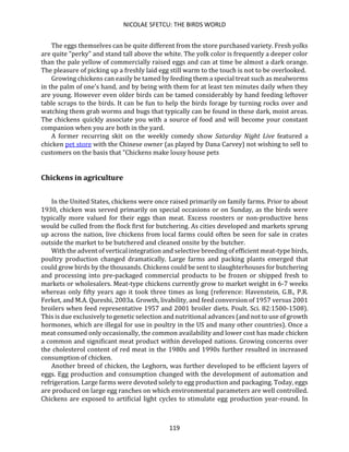 NICOLAE SFETCU: THE BIRDS WORLD
119
The eggs themselves can be quite different from the store purchased variety. Fresh yolks
are quite "perky" and stand tall above the white. The yolk color is frequently a deeper color
than the pale yellow of commercially raised eggs and can at time be almost a dark orange.
The pleasure of picking up a freshly laid egg still warm to the touch is not to be overlooked.
Growing chickens can easily be tamed by feeding them a special treat such as mealworms
in the palm of one's hand, and by being with them for at least ten minutes daily when they
are young. However even older birds can be tamed considerably by hand feeding leftover
table scraps to the birds. It can be fun to help the birds forage by turning rocks over and
watching them grab worms and bugs that typically can be found in these dark, moist areas.
The chickens quickly associate you with a source of food and will become your constant
companion when you are both in the yard.
A former recurring skit on the weekly comedy show Saturday Night Live featured a
chicken pet store with the Chinese owner (as played by Dana Carvey) not wishing to sell to
customers on the basis that "Chickens make lousy house pets
Chickens in agriculture
In the United States, chickens were once raised primarily on family farms. Prior to about
1930, chicken was served primarily on special occasions or on Sunday, as the birds were
typically more valued for their eggs than meat. Excess roosters or non-productive hens
would be culled from the flock first for butchering. As cities developed and markets sprung
up across the nation, live chickens from local farms could often be seen for sale in crates
outside the market to be butchered and cleaned onsite by the butcher.
With the advent of vertical integration and selective breeding of efficient meat-type birds,
poultry production changed dramatically. Large farms and packing plants emerged that
could grow birds by the thousands. Chickens could be sent to slaughterhouses for butchering
and processing into pre-packaged commercial products to be frozen or shipped fresh to
markets or wholesalers. Meat-type chickens currently grow to market weight in 6-7 weeks
whereas only fifty years ago it took three times as long (reference: Havenstein, G.B., P.R.
Ferket, and M.A. Qureshi, 2003a. Growth, livability, and feed conversion of 1957 versus 2001
broilers when feed representative 1957 and 2001 broiler diets. Poult. Sci. 82:1500-1508).
This is due exclusively to genetic selection and nutritional advances (and not to use of growth
hormones, which are illegal for use in poultry in the US and many other countries). Once a
meat consumed only occasionally, the common availability and lower cost has made chicken
a common and significant meat product within developed nations. Growing concerns over
the cholesterol content of red meat in the 1980s and 1990s further resulted in increased
consumption of chicken.
Another breed of chicken, the Leghorn, was further developed to be efficient layers of
eggs. Egg production and consumption changed with the development of automation and
refrigeration. Large farms were devoted solely to egg production and packaging. Today, eggs
are produced on large egg ranches on which environmental parameters are well controlled.
Chickens are exposed to artificial light cycles to stimulate egg production year-round. In
 