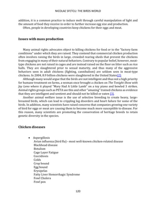 NICOLAE SFETCU: THE BIRDS WORLD
120
addition, it is a common practice to induce molt through careful manipulation of light and
the amount of food they receive in order to further increase egg size and production.
Often, people in developing countries keep chickens for their eggs and meat.
Issues with mass production
Many animal rights advocates object to killing chickens for food or to the "factory farm
conditions" under which they are raised. They contend that commercial chicken production
often involves raising the birds in large, crowded rearing sheds that prevent the chickens
from engaging in many of their natural behaviors. Contrary to popular belief, however, meat-
type chickens are not raised in cages and are instead raised on the floor on litter such as rice
hulls. They are slaughtered prior to sexual maturity, and thus many of the aggressive
behaviors seen in adult chickens (fighting, cannibalism) are seldom seen in meat-type
chickens. In 2004, 8.9 billion chickens were slaughtered in the United States[2].
Although many would argue that the birds are not intelligent and thus not a high priority
for humane treatment on farms, a woman once brought a chicken on The Tonight Show with
Jay Leno where it played "Mary Had A Little Lamb" on a toy piano and bowled 3 strikes.
Animal rights groups such as PETA see this and other "amazing" trained chickens as evidence
that they are intelligent and sentient and should not be killed or eaten [3].
Another animal welfare issue is the use of selective breeding to create heavy, large-
breasted birds, which can lead to crippling leg disorders and heart failure for some of the
birds. In addition, many scientists have raised concerns that companies growing one variety
of bird for eggs or meat are causing them to become much more susceptible to disease. For
this reason, many scientists are promoting the conservation of heritage breeds to retain
genetic diversity in the species.
Chicken diseases
• Aspergillosis
Avian influenza (bird flu) - most well-known chicken-related disease
Blackhead disease
Botulism
Cage Layer Fatigue
Coccidiosis
Colds
Crop bound
Egg bound
Erysipelas
Fatty Liver Hemorrhagic Syndrome
Fowl Cholera
Fowl pox
 