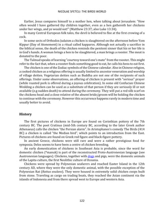 NICOLAE SFETCU: THE BIRDS WORLD
122
Earlier, Jesus compares himself to a mother hen, when talking about Jerusalem: "How
often would I have gathered thy children together, even as a hen gathereth her chickens
under her wings, and ye would not!" (Matthew 23:37; also Luke 13:34).
In many Central European folk tales, the devil is believed to flee at the first crowing of a
cock.
In some sects of Orthodox Judaism a chicken is slaughtered on the afternoon before Yom
Kippur (Day of Atonement) in a ritual called kapparos. Although not actually a sacrifice in
the biblical sense, the death of the chicken reminds the penitent sinner that his or her life is
in God's hands. A woman brings a hen to be slaughtered, a man brings a rooster. The meat is
donated to the poor.
The Talmud speaks of learning "courtesy toward one's mate" from the rooster. This might
refer to the fact that, when a rooster finds something good to eat, he calls his hens to eat first.
The chicken is one of the Zodiac symbols of the Chinese calendar. Also in Chinese religion,
a cooked chicken as a religious offering is usually limited to ancestor veneration and worship
of village deities. Vegetarian deities such as Buddha are not one of the recipients of such
offerings. Under some observations, an offering of chicken is present with "serious" prayer
(while roasted pork is offered during a joyous celebration). In some old Confucian Chinese
Wedding a chicken can be used as a substitute of that person if they are seriously ill or not
available (e.g sudden death) to attend during the ceremony. They will put a red silk scarf on
the chickens head and a close relative of the absent bride/groom will be holding the chicken
to continue with the ceremony. However this occurrence happens rarely in modern time and
usually better to avoid.
History
The first pictures of chickens in Europe are found on Corinthian pottery of the 7th
century BC. The poet Cratinus (mid-5th century BC, according to the later Greek author
Athenaeus) calls the chicken "the Persian alarm". In Aristophanes's comedy The Birds (414
BC) a chicken is called "the Median bird", which points to an introduction from the East.
Pictures of chickens are found on Greek red figure and black-figure pottery.
In ancient Greece, chickens were still rare and were a rather prestigious food for
symposia. Delos seems to have been a centre of chicken breeding.
An early domestication of chickens in Southeast Asia is probable, since the word for
domestic chicken (*manuk) is part of the reconstructed Proto-Austronesian language (see
Austronesian languages). Chickens, together with dogs and pigs, were the domestic animals
of the Lapita culture, the first Neolithic culture of Oceania.
Chickens were spread by Polynesian seafarers and reached Easter Island in the 12th
century AD, where they were the only domestic animal, with the possible exception of the
Polynesian Rat (Rattus exulans). They were housed in extremely solid chicken coops built
from stone. Traveling as cargo on trading boats, they reached the Asian continent via the
islands of Indonesia and from there spread west to Europe and western Asia.
 