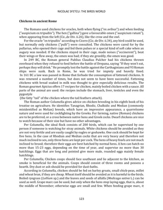 NICOLAE SFETCU: THE BIRDS WORLD
123
Chickens in ancient Rome
The Romans used chickens for oracles, both when flying ("ex avibus") and when feeding
("auspicium ex tripudiis"). The hen ("gallina") gave a favourable omen ("auspicium ratum"),
when appearing from the left (Cic.,de Div. ii.26), like the crow and the owl.
For the oracle "ex tripudiis" according to Cicero (Cic. de Div. ii.34), any bird could be used,
but normally only chickens ("pulli") were consulted. The chickens were cared for by the
pullarius, who opened their cage and fed them pulses or a special kind of soft cake when an
augury was needed. If the chickens stayed in their cage, made noises ("occinerent"), beat
their wings or flew away, the omen was bad; if they ate greedily, the omen was good.
In 249 BC, the Roman general Publius Claudius Pulcher had his chickens thrown
overboard when they refused to feed before the battle of Drepana, saying "If they won't eat,
perhaps they will drink." He promptly lost the battle against the Carthaginians and 93 Roman
ships were sunk. Back in Rome, he was tried for impiety and heavily fined.
In 161 BC a law was passed in Rome that forbade the consumption of fattened chickens. It
was renewed a number of times, but does not seem to have been successful. Fattening
chickens with bread soaked in milk was thought to give especially delicious results. The
Roman gourmet Apicius offers 17 recipes for chicken, mainly boiled chicken with a sauce. All
parts of the animal are used: the recipes include the stomach, liver, testicles and even the
pygostyle
(the fatty "tail" of the chicken where the tail feathers attach).
The Roman author Columella gives advice on chicken breeding in his eighth book of his
treatise on agriculture. He identifies Tanagrian, Rhodic, Chalkidic and Median (commonly
misidentified as Melian) breeds, which have an impressive appearance, a quarrelsome
nature and were used for cockfighting by the Greeks. For farming, native (Roman) chickens
are to be preferred, or a cross between native hens and Greek cocks. Dwarf chickens are nice
to watch because of their size but have no other advantages.
Per Columella, the ideal flock consists of 200 birds, which can be supervised by one
person if someone is watching for stray animals. White chickens should be avoided as they
are not very fertile and are easily caught by eagles or goshawks. One cock should be kept for
five hens. In the case of Rhodian and Median cocks that are very heavy and therefore not
much inclined to sex, only three hens are kept per cock. The hens of heavy fowls are not much
inclined to brood; therefore their eggs are best hatched by normal hens. A hen can hatch no
more than 15-23 eggs, depending on the time of year, and supervise no more than 30
hatchlings. Eggs that are long and pointed give more male, rounded eggs mainly female
hatchlings.
Per Columella, Chicken coops should face southeast and lie adjacent to the kitchen, as
smoke is beneficial for the animals. Coops should consist of three rooms and possess a
hearth. Dry dust or ash should be provided for dust-baths.
According to Columella, chicken should be fed on barley groats, small chick-peas, millet
and wheat bran, if they are cheap. Wheat itself should be avoided as it is harmful to the birds.
Boiled ryegrass (Lollium sp.) and the leaves and seeds of alfalfa (Medicago sativa L.) can be
used as well. Grape marc can be used, but only when the hens stop laying eggs, that is, about
the middle of November; otherwise eggs are small and few. When feeding grape marc, it
 