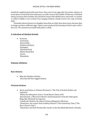 NICOLAE SFETCU: THE BIRDS WORLD
124
should be supplemented with some bran. Hens start to lay eggs after the winter solstice, in
warm places around the first of January, in colder areas in the middle of February. Parboiled
barley increases their fertility; this should be mixed with alfalfa leaves and seeds, or vetches
or millet if alfalfa is not at hand. Free-ranging chickens should receive two cups of barley
daily.
Columella advises farmers to slaughter hens that are older than three years, because they
no longer produce sufficient eggs. Capons were produced by burning out their spurs with a
hot iron. The wound was treated with potter's chalk.
A selection of chicken breeds
• Araucana
Australorp
Barnevelder
Brahma (chicken)
Orpington
Plymouth Rock
Rhode Island Red
Sussex
Wyandotte
Famous chickens
Real chickens
• Mike the Headless Chicken
Henrietta the four-legged chicken
Fictional chickens
• Alecto and Galina, in Clemens Brentano's "The Tale of Gockel, Hinkel, and
Gackeleia"
Billina the talking hen, from L. Frank Baum's Ozma of Oz
Burn Rooster, a Maverick with fire-elemental powers from the video game
Mega Man X8 (made by Capcom)
Camilla the Chicken, the object of Gonzo (Muppet)'s affections.
Chanticleer, the rooster from Geoffrey Chaucer's The Canterbury Tales ("The
Nun's Priest's Tale")
Chanticleer, the Elvis Presley-like rooster in the Don Bluth film Rock-a-Doodle;
 