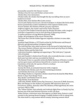NICOLAE SFETCU: THE BIRDS WORLD
125
presumably named for the Chaucer rooster.
Chicken, from the Cow and Chicken cartoon series
Chicken Boo, from Animaniacs
Chicken Little, the chicken that thought the sky was falling when an acorn
landed on its head
Chicken Man, from Chicken Man (radio series)
Cuccos (also Hylian Cuccos) are a breed of chickens or chicken-like birds which
feature prominently in latter installments of the Legend of Zelda series.
Fission Chicken, the Chicken of Wrath, grouchy superhero
Foghorn Leghorn, the rooster and Looney Tunes character
Le coq d'or (The Golden Cockerel) opera by Rimsky-Korsakov, with a magical
cock that is supposed to crow to warn the king of advancing enemies
Le galline penseuse of Luigi Malerba (Einaudi, 1980)
Ginger, the protagonist of the movie Chicken Run
The Goose that Laid the Golden Egg was originally a chicken in some older
versions
Jonathan Segal Chicken, a 1973 book written by Sol Weinstein and Howard
Albrecht, parodying Jonathan Livingston Seagull
The Little Red Hen, who asked everyone in the barnyard to help bake bread
The vicious Chicken of Bristol, who was nearly stood up to by Brave Sir Robin,
in Monty Python and the Holy Grail.
Little Jerry Seinfeld, a fighting cock appearing in "The Little Jerry" (episode
145) of Seinfeld
Joey and Chandler's chicken from Friends, who eventually became a rooster,
died some time later and was succeeded by Chick, Jr.
The Rooster Prince is a parable written by Rabbi Nachman of Breslov, in which
a prince goes insane and believes himself to be a rooster (in some English
translations of the tale, the species of bird is a turkey)
The San Diego Chicken
Sweety the Chick, an animated character with a ringtone
The Subservient Chicken, part of a viral marketing promotion
Lord Chicken the Great; see Leongatha
Ultra Mega Chicken is a legendary chicken raised from the dead by Billy Witch
Doctor in Aqua Teen Hunger Force
Roy, Booker and Sheldon from U.S. Acres
King Chicken, from Duckman
Little John, Bubble, Bubble Junior,Pop, Araucana 1, Araucana II, Buffy Araucana,
Mary and Sheepy are the chickens of a popular ABC television show set in
Turramurra, Sydney, Australia called The chickens of Warragal Road; the series
ran from 1983 to 1985.
The 'Yellow Chicken' that violently and restlessly fights Peter in Family Guy has
become one of the most beloved character on the cult show
Robot Chicken, a television series that appears on Adult Swim, features a mad
scientist in the opening theme bringing a roadkill chicken to life in cyborg form.
The show itself is a stop-motion sketch comedy, featuring sements which
 