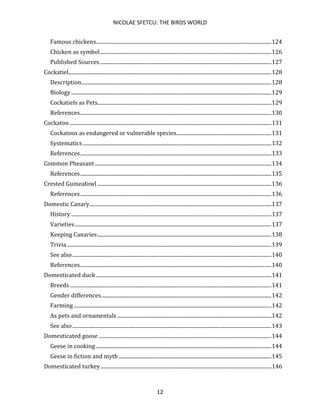 NICOLAE SFETCU: THE BIRDS WORLD
12
Famous chickens.....................................................................................................................................124
Chicken as symbol..................................................................................................................................126
Published Sources..................................................................................................................................127
Cockatiel..........................................................................................................................................................128
Description................................................................................................................................................128
Biology........................................................................................................................................................129
Cockatiels as Pets....................................................................................................................................129
References.................................................................................................................................................130
Cockatoo .........................................................................................................................................................131
Cockatoos as endangered or vulnerable species........................................................................131
Systematics ...............................................................................................................................................132
References.................................................................................................................................................133
Common Pheasant......................................................................................................................................134
References.................................................................................................................................................135
Crested Guineafowl ....................................................................................................................................136
References.................................................................................................................................................136
Domestic Canary..........................................................................................................................................137
History ........................................................................................................................................................137
Varieties .....................................................................................................................................................137
Keeping Canaries....................................................................................................................................138
Trivia ...........................................................................................................................................................139
See also.......................................................................................................................................................140
References.................................................................................................................................................140
Domesticated duck .....................................................................................................................................141
Breeds.........................................................................................................................................................141
Gender differences.................................................................................................................................142
Farming ......................................................................................................................................................142
As pets and ornamentals .....................................................................................................................142
See also.......................................................................................................................................................143
Domesticated goose ...................................................................................................................................144
Geese in cooking .....................................................................................................................................144
Geese in fiction and myth....................................................................................................................145
Domesticated turkey..................................................................................................................................146
 