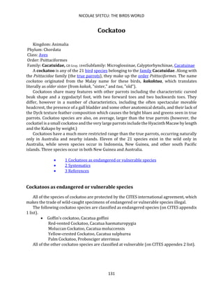 NICOLAE SFETCU: THE BIRDS WORLD
131
Cockatoo
Kingdom: Animalia
Phylum: Chordata
Class: Aves
Order: Psittaciformes
Family: Cacatuidae, GR Gray, 1840Subfamily: Microglossinae, Calyptorhynchinae, Cacatuinae
A cockatoo is any of the 21 bird species belonging to the family Cacatuidae. Along with
the Psittacidae family (the true parrots), they make up the order Psittaciformes. The name
cockatoo originated from the Malay name for these birds, kakaktua, which translates
literally as older sister (from kakak, "sister," and tua, "old").
Cockatoos share many features with other parrots including the characteristic curved
beak shape and a zygodactyl foot, with two forward toes and two backwards toes. They
differ, however in a number of characteristics, including the often spectacular movable
headcrest, the presence of a gall bladder and some other anatomical details, and their lack of
the Dyck texture feather composition which causes the bright blues and greens seen in true
parrots. Cockatoo species are also, on average, larger than the true parrots (however, the
cockatiel is a small cockatoo and the very large parrots include the Hyacinth Macaw by length
and the Kakapo by weight.)
Cockatoos have a much more restricted range than the true parrots, occurring naturally
only in Australia and nearby islands. Eleven of the 21 species exist in the wild only in
Australia, while seven species occur in Indonesia, New Guinea, and other south Pacific
islands. Three species occur in both New Guinea and Australia.
• 1 Cockatoos as endangered or vulnerable species
• 2 Systematics
• 3 References
Cockatoos as endangered or vulnerable species
All of the species of cockatoo are protected by the CITES international agreement, which
makes the trade of wild-caught specimens of endangered or vulnerable species illegal.
The following cockatoo species are classified as endangered species (on CITES appendix
1 list).
• Goffin's cockatoo, Cacatua goffini
Red-vented Cockatoo, Cacatua haematuropygia
Moluccan Cockatoo, Cacatua moluccensis
Yellow-crested Cockatoo, Cacatua sulphurea
Palm Cockatoo, Probosciger aterrimus
All of the other cockatoo species are classified at vulnerable (on CITES appendex 2 list).
 