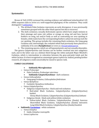 NICOLAE SFETCU: THE BIRDS WORLD
132
Systematics
Brown & Toft (1999) reviewed the existing evidence and additional mitochondrial 12S
rRNA sequence data to arrive at a well-supported phylogeny of the cockatoos. They could
distinguish 3 subfamilies:
1. The all-black Palm Cockatoo represents an early divergence; it was previousöly
sometimes grouped with the other black species but this is incorrect.
2. The dark cockatoos; sexually dichromatic species which have ample melanin in
their plumage and some red, yellow or orange on wing, tail and face, barred
feathers on wing, tail and/or body as well as contrasting ear area spotting in
females, while males have the corresponding feathers unbarred and may lack the
ear spotting. This group includes the remaining black cockatoos, the Gang-gang
Cockatoo and, interestingly, the cockatiel which had previously been placed in a
subfamily of its own (Nymphicinae) or even as a broad-tailed parrot.
3. The remaining species, which are all hypomelanistic and not sexually dimorphic.
The genera Calyptorhynchus and Cacatua can be further resolved into two subgenera
each, and in the latter case as a distinct third lineage the white-and-pink Major Mitchell's
Cockatoo, which is intermediate in coloration between the grey-and-pink Galah and the
white Cacatua. It is best recognized as a monotypic genus Lophocroa. Indeed, pending further
research, all subgenera could conceivably be raised to species rank.
FAMILY CACATUIDAE
• Subfamily Microglossinae
o Genus Probosciger
▪ Palm Cockatoo, Probosciger aterrimus
• Subfamily Calyptorhynchinae - dark cockatoos
o Genus Callocephalon
▪ Gang-gang Cockatoo, Callocephalon fimbriatum
o Genus Nymphicus
▪ Cockatiel, Nymphicus hollandicus
o Genus Calyptorhynchus
▪ Subgenus Calyptorhynchus - black-and-red cockatoos
▪ Red-tailed Black Cockatoo, Calyptorhynchus (Calyptorhynchus)
banksii
Glossy Black Cockatoo, Calyptorhynchus (Calyptorhynchus) lathami
▪ Subgenus Zanda - black-and-yellow/white cockatoos
▪ Yellow-tailed Black Cockatoo, Calyptorhynchus (Zanda) funereus
Short-billed Black Cockatoo, Calyptorhynchus (Zanda) latirostris
Long-billed Black Cockatoo, Calyptorhynchus (Zanda) baudinii
• Subfamily Cacatuinae - white cockatoos
o Genus Eolophus
▪ Galah, Eolophus roseicapilla
o Genus Lophocroa
 