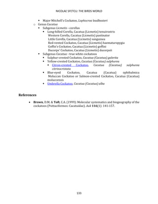 NICOLAE SFETCU: THE BIRDS WORLD
133
▪ Major Mitchell's Cockatoo, Lophocroa leadbeateri
o Genus Cacatua
▪ Subgenus Licmetis - corellas
▪ Long-billed Corella, Cacatua (Licmetis) tenuirostris
Western Corella, Cacatua (Licmetis) pastinator
Little Corella, Cacatua (Licmetis) sanguinea
Red-vented Cockatoo, Cacatua (Licmetis) haematuropygia
Goffin's Cockatoo, Cacatua (Licmetis) goffini
Ducorps' Cockatoo, Cacatua (Licmetis) ducorpsii
▪ Subgenus Cacatua - true white cockatoos
▪ Sulphur-crested Cockatoo, Cacatua (Cacatua) galerita
▪ Yellow-crested Cockatoo, Cacatua (Cacatua) sulphurea
▪ Citron-crested Cockatoo, Cacatua (Cacatua) sulphurea
citrinocristata
▪ Blue-eyed Cockatoo, Cacatua (Cacatua) ophthalmica
Moluccan Cockatoo or Salmon-crested Cockatoo, Cacatua (Cacatua)
moluccensis
▪ Umbrella Cockatoo, Cacatua (Cacatua) alba
References
• Brown, D.M. & Toft, C.A. (1999): Molecular systematics and biogeography of the
cockatoos (Psittaciformes: Cacatuidae). Auk 116(1): 141-157.
 