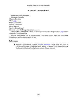 NICOLAE SFETCU: THE BIRDS WORLD
136
Crested Guineafowl
Conservation status Least concern
Kingdom: Animalia
Phylum: Chordata
Class: Aves
Order: Galliformes
Family: Numididae
Genus: Guttera
Species: G. pucherani
Binomial name: Guttera pucherani, Hartlaub, 1860
The Crested Guineafowl (Guttera pucherani) is a member of the guineafowl bird family.
It breeds in Southern Africa.
Crested guineafowls can be distinguished from other guinea fowls by their black
headplumes. Adults measure up to 50 cm.
References
• BirdLife International (2004). Guttera pucherani. 2006 IUCN Red List of
Threatened Species. IUCN 2006. Retrieved on 10 August 2006. Database entry
includes justification for why this species is of least concern
 