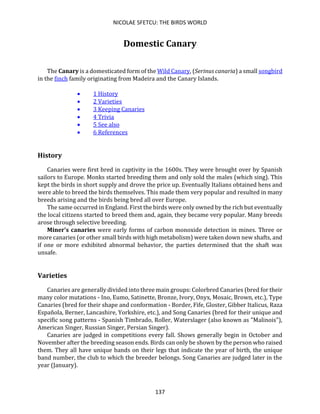 NICOLAE SFETCU: THE BIRDS WORLD
137
Domestic Canary
The Canary is a domesticated form of the Wild Canary, (Serinus canaria) a small songbird
in the finch family originating from Madeira and the Canary Islands.
• 1 History
• 2 Varieties
• 3 Keeping Canaries
• 4 Trivia
• 5 See also
• 6 References
History
Canaries were first bred in captivity in the 1600s. They were brought over by Spanish
sailors to Europe. Monks started breeding them and only sold the males (which sing). This
kept the birds in short supply and drove the price up. Eventually Italians obtained hens and
were able to breed the birds themselves. This made them very popular and resulted in many
breeds arising and the birds being bred all over Europe.
The same occurred in England. First the birds were only owned by the rich but eventually
the local citizens started to breed them and, again, they became very popular. Many breeds
arose through selective breeding.
Miner's canaries were early forms of carbon monoxide detection in mines. Three or
more canaries (or other small birds with high metabolism) were taken down new shafts, and
if one or more exhibited abnormal behavior, the parties determined that the shaft was
unsafe.
Varieties
Canaries are generally divided into three main groups: Colorbred Canaries (bred for their
many color mutations - Ino, Eumo, Satinette, Bronze, Ivory, Onyx, Mosaic, Brown, etc.), Type
Canaries (bred for their shape and conformation - Border, Fife, Gloster, Gibber Italicus, Raza
Española, Berner, Lancashire, Yorkshire, etc.), and Song Canaries (bred for their unique and
specific song patterns - Spanish Timbrado, Roller, Waterslager (also known as "Malinois"),
American Singer, Russian Singer, Persian Singer).
Canaries are judged in competitions every fall. Shows generally begin in October and
November after the breeding season ends. Birds can only be shown by the person who raised
them. They all have unique bands on their legs that indicate the year of birth, the unique
band number, the club to which the breeder belongs. Song Canaries are judged later in the
year (January).
 