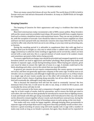 NICOLAE SFETCU: THE BIRDS WORLD
138
There are many canary bird shows all over the world. The world show (C.O.M.) is held in
Europe each year and attracts thousands of breeders. As many as 20,000 birds are brought
for competition.
Keeping Canaries
The keeping of Canaries for their appearance and song is a tradition that dates back
centuries.
Most bird veterinarians today recommend a diet of 80% canary pellets. Many breeders
still use the canary seed mix available in pet shops. All canaries benefit from a supply of green
food such as lettuce, dandelion leaves and nasturtium leaves. They can eat any produce you
do, with the exception of avocado. Care should be taken to ensure leaves supplied are clean
and have not been sprayed with any chemicals. Canaries also enjoy little bits of fruit, but be
careful to offer only what the bird can eat in one sitting, or you may wind up attracting ants,
or hornets.
During the moulting period it is advisable to supplement their diet with egg food or
nestling food (can be bought as a dry mix to which water is added until a crumbly but not
soggy consistency is achieved. Some nestling or egg foods can be served dry, others are best
served with a soak seed mix; this is a special mixture of seeds meant to be soaked, rinsed,
and sometimes sprouted a little, before being served).
To ensure caged birds are happy, toys should be provided and swapped regularly to avoid
boredom (which can lead to aggression and feather plucking). Most people keep males and
females in separate cages, except during breeding season. When buying pet canaries, great
care must be taken to ensure the right mix of sexes in a cage. A mistake could lead to the
birds attacking each other, even to the extent that one may kill another.
In general, pet canaries do not require companionship; the canary species is territorial,
not social, and does not generally appreciate company in the same cage. It will be seen as an
intruder, not as a companion, and although it might take up to two years or so, if they remain
in a single cage all year round, usually one or the other will eventually die. A male and a
female stand a better chance of getting along amicably, but all too often the less dominant
bird will eventually die, although it may take some time.
This is because the dominant bird will feel the need to constantly 'oversee' the less
dominant bird of the two. It will never be able to eat, sleep, or drink its fill in peace, and
eventually the stress will take its toll.
If a bird is present in the home and a companion is bought, it must be kept in a separate
cage for at least couple of weeks, both for quarantine, and to ensure the birds get used to
each other; the new bird can then gradually be introduced to ensure that no fighting ensues.
A male and female will often get along reasonably well if introduced in this way, but should
not be allowed to remain together all year round; each should have some privacy, during the
period from midwinter until the start of breeding season in early spring, at the very least.
Two males will very rarely be happy together, although keeping them permanently in
separate cages will prompt them each to sing more than they probably would on their own -
however a good recording of canary song will work equally well. A cage with a number of
males may work as long as no female is present, but again, they should not be expected to
 