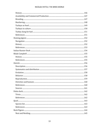 NICOLAE SFETCU: THE BIRDS WORLD
13
History ........................................................................................................................................................146
Availability and Commercial Production ......................................................................................147
Breeding.....................................................................................................................................................147
Butchering.................................................................................................................................................148
Turkeys as food.......................................................................................................................................149
Turkeys in culture..................................................................................................................................150
Turkey dung for fuel..............................................................................................................................151
References.................................................................................................................................................151
Homing pigeon.............................................................................................................................................152
Navigation .................................................................................................................................................152
History ........................................................................................................................................................152
References.................................................................................................................................................153
Indian Runner Duck ...................................................................................................................................154
Khaki Campbell ............................................................................................................................................155
History ........................................................................................................................................................155
References.................................................................................................................................................155
Ostrich .............................................................................................................................................................156
Description................................................................................................................................................156
Systematics and distribution .............................................................................................................157
Evolution....................................................................................................................................................158
Behavior.....................................................................................................................................................158
Reproduction............................................................................................................................................159
Ostriches and humans ..........................................................................................................................160
References.................................................................................................................................................160
Sources .......................................................................................................................................................161
Pekin duck......................................................................................................................................................162
Trivia ...........................................................................................................................................................162
References.................................................................................................................................................162
Quail..................................................................................................................................................................163
Species list.................................................................................................................................................163
References.................................................................................................................................................163
Rock Pigeon...................................................................................................................................................164
Nest and Nestling....................................................................................................................................165
 