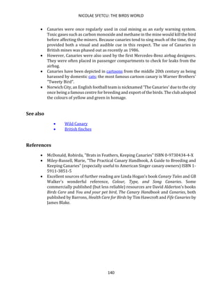 NICOLAE SFETCU: THE BIRDS WORLD
140
• Canaries were once regularly used in coal mining as an early warning system.
Toxic gases such as carbon monoxide and methane in the mine would kill the bird
before affecting the miners. Because canaries tend to sing much of the time, they
provided both a visual and audible cue in this respect. The use of Canaries in
British mines was phased out as recently as 1986.
• However, Canaries were also used by the first Mercedes-Benz airbag designers.
They were often placed in passenger compartments to check for leaks from the
airbag.
• Canaries have been depicted in cartoons from the middle 20th century as being
harassed by domestic cats; the most famous cartoon canary is Warner Brothers'
"Tweety Bird".
• Norwich City, an English football team is nicknamed 'The Canaries' due to the city
once being a famous centre for breeding and export of the birds. The club adopted
the colours of yellow and green in homage.
See also
• Wild Canary
• British finches
References
• McDonald, Robirda, "Brats in Feathers, Keeping Canaries" ISBN 0-9730434-4-X
• Miley-Russell, Marie, "The Practical Canary Handbook, A Guide to Breeding and
Keeping Canaries" (especially useful to American Singer canary owners) ISBN 1-
5911-3851-5
• Excellent sources of further reading are Linda Hogan's book Canary Tales and GB
Walker's wonderful reference, Colour, Type, and Song Canaries. Some
commercially published (but less reliable) resources are David Alderton's books
Birds Care and You and your pet bird, The Canary Handbook and Canaries, both
published by Barrons, Health Care for Birds by Tim Hawcroft and Fife Canaries by
James Blake.
 
