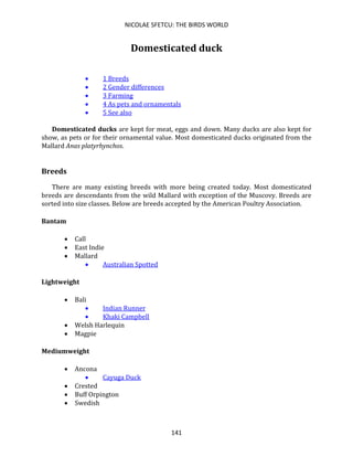 NICOLAE SFETCU: THE BIRDS WORLD
141
Domesticated duck
• 1 Breeds
• 2 Gender differences
• 3 Farming
• 4 As pets and ornamentals
• 5 See also
Domesticated ducks are kept for meat, eggs and down. Many ducks are also kept for
show, as pets or for their ornamental value. Most domesticated ducks originated from the
Mallard Anas platyrhynchos.
Breeds
There are many existing breeds with more being created today. Most domesticated
breeds are descendants from the wild Mallard with exception of the Muscovy. Breeds are
sorted into size classes. Below are breeds accepted by the American Poultry Association.
Bantam
• Call
• East Indie
• Mallard
• Australian Spotted
Lightweight
• Bali
• Indian Runner
• Khaki Campbell
• Welsh Harlequin
• Magpie
Mediumweight
• Ancona
• Cayuga Duck
• Crested
• Buff Orpington
• Swedish
 