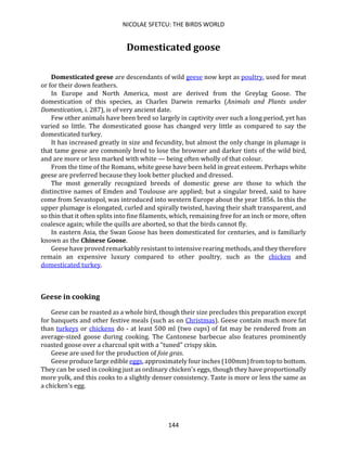 NICOLAE SFETCU: THE BIRDS WORLD
144
Domesticated goose
Domesticated geese are descendants of wild geese now kept as poultry, used for meat
or for their down feathers.
In Europe and North America, most are derived from the Greylag Goose. The
domestication of this species, as Charles Darwin remarks (Animals and Plants under
Domestication, i. 287), is of very ancient date.
Few other animals have been bred so largely in captivity over such a long period, yet has
varied so little. The domesticated goose has changed very little as compared to say the
domesticated turkey.
It has increased greatly in size and fecundity, but almost the only change in plumage is
that tame geese are commonly bred to lose the browner and darker tints of the wild bird,
and are more or less marked with white — being often wholly of that colour.
From the time of the Romans, white geese have been held in great esteem. Perhaps white
geese are preferred because they look better plucked and dressed.
The most generally recognized breeds of domestic geese are those to which the
distinctive names of Emden and Toulouse are applied; but a singular breed, said to have
come from Sevastopol, was introduced into western Europe about the year 1856. In this the
upper plumage is elongated, curled and spirally twisted, having their shaft transparent, and
so thin that it often splits into fine filaments, which, remaining free for an inch or more, often
coalesce again; while the quills are aborted, so that the birds cannot fly.
In eastern Asia, the Swan Goose has been domesticated for centuries, and is familiarly
known as the Chinese Goose.
Geese have proved remarkably resistant to intensive rearing methods, and they therefore
remain an expensive luxury compared to other poultry, such as the chicken and
domesticated turkey.
Geese in cooking
Geese can be roasted as a whole bird, though their size precludes this preparation except
for banquets and other festive meals (such as on Christmas). Geese contain much more fat
than turkeys or chickens do - at least 500 ml (two cups) of fat may be rendered from an
average-sized goose during cooking. The Cantonese barbecue also features prominently
roasted goose over a charcoal spit with a "tuned" crispy skin.
Geese are used for the production of foie gras.
Geese produce large edible eggs, approximately four inches (100mm) from top to bottom.
They can be used in cooking just as ordinary chicken's eggs, though they have proportionally
more yolk, and this cooks to a slightly denser consistency. Taste is more or less the same as
a chicken's egg.
 