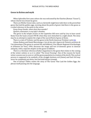 NICOLAE SFETCU: THE BIRDS WORLD
145
Geese in fiction and myth
When Aphrodite first came ashore she was welcomed by the Charites (Roman "Graces"),
whose chariot was drawn by geese.
There are Mother Goose tales, such as a farmwife might have told; there is the proverbial
goose that laid the golden eggs, warning about the perils of greed. And there is the goose as
a veiled reference to the penis in the verses
Goosy Goosy Gander, where dost thou wander?
Upstairs, downstairs, in my lady's chamber.
The geese in the temple of Juno on the Capitoline Hill were said by Livy to have saved
Rome from the Gauls around 390 BC when they were disturbed in a night attack. The story
may be an attempt to explain the origin of the sacred flock of geese at Rome.
There is a tale of Trickster and the geese in the North American Trickster cycle [1].
Liliane Bodson and Daniel Marcolungo, L'oie de bon aloi: Aspects de l'histoire ancienne de
l'oie domestique [The goose in ancient life and folklore]. Vise (Musée Regional d'Archeologie
et d'Histoire de Vise), 1994, discusses the image and lore of domestic geese in classical
antiquity, with a separate chapter on the goose in folklore.
There is a Christian reference (Father Augustine) to the goose that relates to the coming
of the winter solstice or as it is called "The Great Freezing". One of the reasons for harsh
winter seasons was to scare or cull the goose population (a creation of the devil). This cyclical
process is supposed to be symbolic of the struggle between evil (Satan) and God. Evil may
never be completely put down, but God shall always triumph.
One of Aesop's Fables relates the story of The Goose That Laid the Golden Eggs, the
phrase itself passing into the language.
 