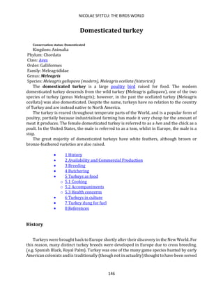 NICOLAE SFETCU: THE BIRDS WORLD
146
Domesticated turkey
Conservation status: Domesticated
Kingdom: Animalia
Phylum: Chordata
Class: Aves
Order: Galliformes
Family: Meleagrididae
Genus: Meleagris
Species: Meleagris gallopavo (modern), Meleagris ocellata (historical)
The domesticated turkey is a large poultry bird raised for food. The modern
domesticated turkey descends from the wild turkey (Meleagris gallopavo), one of the two
species of turkey (genus Meleagris); however, in the past the ocellated turkey (Meleagris
ocellata) was also domesticated. Despite the name, turkeys have no relation to the country
of Turkey and are instead native to North America.
The turkey is reared throughout temperate parts of the World, and is a popular form of
poultry, partially because industrialised farming has made it very cheap for the amount of
meat it produces. The female domesticated turkey is referred to as a hen and the chick as a
poult. In the United States, the male is referred to as a tom, whilst in Europe, the male is a
stag.
The great majority of domesticated turkeys have white feathers, although brown or
bronze-feathered varieties are also raised.
• 1 History
• 2 Availability and Commercial Production
• 3 Breeding
• 4 Butchering
• 5 Turkeys as food
o 5.1 Cooking
o 5.2 Accompaniments
o 5.3 Health concerns
• 6 Turkeys in culture
• 7 Turkey dung for fuel
• 8 References
History
Turkeys were brought back to Europe shortly after their discovery in the New World. For
this reason, many distinct turkey breeds were developed in Europe due to cross breeding.
(e.g. Spanish Black, Royal Palm). Turkey was one of the many game species hunted by early
American colonists and is traditionally (though not in actuality) thought to have been served
 
