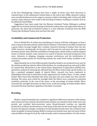NICOLAE SFETCU: THE BIRDS WORLD
147
at the first Thanksgiving. Turkeys have been a staple on farms since their discovery in
colonial times. In the midwestern United States in the mid to late 1800s, domestic turkeys
were actually herded across the range in a manner similar to herding cattle. In the early 20th
century, many advances were made in the breeding of turkeys resulting in varieties such as
the Beltsville Small White.
Suggestions have been made that the Mexican Ocellated Turkey (Meleagris ocellata)
might also be involved, but the plumage of domestic turkeys does not support this theory; in
particular, the chest tuft of domestic turkeys is a clear indicator of descent from the Wild
Turkey (the Ocellated Turkey does not have this tuft)
Availability and Commercial Production
Prior to World War II, turkey was something of a luxury in Britain, with goose or beef a
more common Christmas dinner [1] (In Charles Dickens' A Christmas Carol Bob Cratchit had
a goose before Scrooge bought him a turkey). Intensive farming of turkeys from the late
1940s, however, dramatically cut the price and it became far and away the most common
Christmas dinner meat. With the availability of refrigeration, whole turkeys could be shipped
frozen to distant markets. Later advances in control of disease increased production even
more. Advances in shipping, changing consumer preferences and the proliferation of
commercial poultry plants for butchering animals has made fresh turkey available to the
consumer.
Approximately two to four billion pounds of poultry feathers are produced every year by
the poultry producing industry. Most of the feathers are usually ground up and used as filler
for animal feed. Researchers at the United States Department of Agriculture (USDA) have
patented a method of removing the stiff quill from the fibers which make up the feather. As
this a potential untapped supply of natural fibers, research has been conducted at
Philadelphia University to determine textile applications for feather fibers. To date, turkey
feather fibers have been blended with nylon and spun into yarn which was then used for
knitting. The yarns were tested for strength while the fabrics were evaluated as potential
insulation materials. In the case of the yarns, as the percentage of turkey feather fibers
increased the strength decreased. In fabric form, as the percentage of turkey feather fibers
increased the heat retention capability of the fabric increased.
Breeding
Modern animal husbandry has resulted in significant differences between wild turkeys
and commercial farm animals. Broad-breasted varieties are prized for their white meat, fast
growth, and excellent feed-conversion ratios. Broad-breasted varieties are typically
produced by artificial insemination to avoid injury of the hens by the much larger toms and
because the physical changes resulting in broad (double) breasts have also rendered most
males incapable of natural mating. Modern commercial varieties have also lost much of their
natural ability to forage for food, fly, walk normally, and to escape predators. For this reason,
 