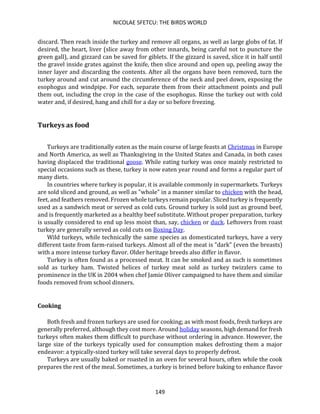 NICOLAE SFETCU: THE BIRDS WORLD
149
discard. Then reach inside the turkey and remove all organs, as well as large globs of fat. If
desired, the heart, liver (slice away from other innards, being careful not to puncture the
green gall), and gizzard can be saved for giblets. If the gizzard is saved, slice it in half until
the gravel inside grates against the knife, then slice around and open up, peeling away the
inner layer and discarding the contents. After all the organs have been removed, turn the
turkey around and cut around the circumference of the neck and peel down, exposing the
esophogus and windpipe. For each, separate them from their attachment points and pull
them out, including the crop in the case of the esophogus. Rinse the turkey out with cold
water and, if desired, hang and chill for a day or so before freezing.
Turkeys as food
Turkeys are traditionally eaten as the main course of large feasts at Christmas in Europe
and North America, as well as Thanksgiving in the United States and Canada, in both cases
having displaced the traditional goose. While eating turkey was once mainly restricted to
special occasions such as these, turkey is now eaten year round and forms a regular part of
many diets.
In countries where turkey is popular, it is available commonly in supermarkets. Turkeys
are sold sliced and ground, as well as "whole" in a manner similar to chicken with the head,
feet, and feathers removed. Frozen whole turkeys remain popular. Sliced turkey is frequently
used as a sandwich meat or served as cold cuts. Ground turkey is sold just as ground beef,
and is frequently marketed as a healthy beef substitute. Without proper preparation, turkey
is usually considered to end up less moist than, say, chicken or duck. Leftovers from roast
turkey are generally served as cold cuts on Boxing Day.
Wild turkeys, while technically the same species as domesticated turkeys, have a very
different taste from farm-raised turkeys. Almost all of the meat is "dark" (even the breasts)
with a more intense turkey flavor. Older heritage breeds also differ in flavor.
Turkey is often found as a processed meat. It can be smoked and as such is sometimes
sold as turkey ham. Twisted helices of turkey meat sold as turkey twizzlers came to
prominence in the UK in 2004 when chef Jamie Oliver campaigned to have them and similar
foods removed from school dinners.
Cooking
Both fresh and frozen turkeys are used for cooking; as with most foods, fresh turkeys are
generally preferred, although they cost more. Around holiday seasons, high demand for fresh
turkeys often makes them difficult to purchase without ordering in advance. However, the
large size of the turkeys typically used for consumption makes defrosting them a major
endeavor: a typically-sized turkey will take several days to properly defrost.
Turkeys are usually baked or roasted in an oven for several hours, often while the cook
prepares the rest of the meal. Sometimes, a turkey is brined before baking to enhance flavor
 