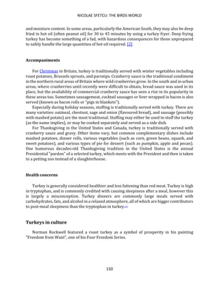 NICOLAE SFETCU: THE BIRDS WORLD
150
and moisture content. In some areas, particularly the American South, they may also be deep
fried in hot oil (often peanut oil) for 30 to 45 minutes by using a turkey fryer. Deep frying
turkey has become something of a fad, with hazardous consequences for those unprepared
to safely handle the large quantities of hot oil required. [2]
Accompaniments
For Christmas in Britain, turkey is traditionally served with winter vegetables including
roast potatoes, Brussels sprouts, and parsnips. Cranberry sauce is the traditional condiment
in the northern rural areas of Britain where wild cranberries grow. In the south and in urban
areas, where cranberries until recently were difficult to obtain, bread sauce was used in its
place, but the availability of commercial cranberry sauce has seen a rise in its popularity in
these areas too. Sometimes sausagemeat, cocktail sausages or liver wrapped in bacon is also
served (known as bacon rolls or "pigs in blankets").
Especially during holiday seasons, stuffing is traditionally served with turkey. There are
many varieties: oatmeal, chestnut, sage and onion (flavoured bread), and sausage (possibly
with mashed potato) are the most traditional. Stuffing may either be used to stuff the turkey
(as the name implies), or may be cooked separately and served as a side dish.
For Thanksgiving in the United States and Canada, turkey is traditionally served with
cranberry sauce and gravy. Other items vary, but common complementary dishes include
mashed potatoes, dinner rolls, various vegetables (such as corn, green beans, squash, and
sweet potatoes), and various types of pie for dessert (such as pumpkin, apple and pecan).
One humorous decades-old Thanksgiving tradition in the United States is the annual
Presidential "pardon" of a selected turkey, which meets with the President and then is taken
to a petting zoo instead of a slaughterhouse.
Health concerns
Turkey is generally considered healthier and less fattening than red meat. Turkey is high
in tryptophan, and is commonly credited with causing sleepiness after a meal, however this
is largely a misconception. Turkey dinners are commonly large meals served with
carbohydrates, fats, and alcohol in a relaxed atmosphere, all of which are bigger contributors
to post-meal sleepiness than the tryptophan in turkey.[1]
Turkeys in culture
Norman Rockwell featured a roast turkey as a symbol of prosperity in his painting
"Freedom from Want", one of his Four Freedom Series.
 