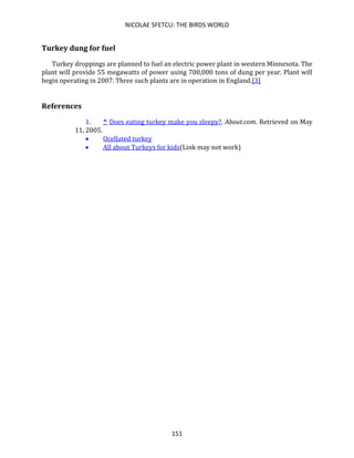 NICOLAE SFETCU: THE BIRDS WORLD
151
Turkey dung for fuel
Turkey droppings are planned to fuel an electric power plant in western Minnesota. The
plant will provide 55 megawatts of power using 700,000 tons of dung per year. Plant will
begin operating in 2007. Three such plants are in operation in England.[3]
References
1. ^ Does eating turkey make you sleepy?. About.com. Retrieved on May
11, 2005.
• Ocellated turkey
• All about Turkeys for kids(Link may not work)
 