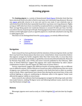 NICOLAE SFETCU: THE BIRDS WORLD
152
Homing pigeon
The homing pigeon is a variety of domesticated Rock Pigeon (Columba livia) that has
been selectively bred to be able to find its way home over extremely long distances. Because
any pigeon generally returns to its own nest and its own mate, it was relatively easy to
selectively breed the birds that repeatedly found their way home over long distances. Flights
as long as 1689 miles have been recorded by exceptional birds in competition pigeon racing.
Their average flying speed over moderate distances is around 30 miles per hour, but they
can achieve bursts of speed up to 60 mph. Homing pigeons have been used to carry messages
written on thin light paper (such as cigarette paper) in a small tube attached to one leg; this
is called pigeon post.
This bird is to be distinguished from the carrier pigeon, an entirely different breed.
• 1 Navigation
• 2 History
• 3 References
Navigation
Some research has been performed with the intention of discovering how birds can find
their way back from distant places they have never visited before. Some researchers believe
that pigeons navigate by Earth's magnetic field. Near their home lofts, in areas they have
previously visited, pigeons probably are guided by natural and artificial landmarks. Research
by Floriano Papi (Italy, early 1970s) and newer research published in the February, 2004
issue of Animal Behaviour suggest that pigeons also orient themselves by odors and/or
combinations of odors. (See the August 20, 2005 issue of Science News.)
Various experiments suggest that different breeds of homing pigeons rely on different
cues to different extents. Charles Walcott at Cornell was able to demonstrate that one strain
of pigeons was confused by a magnetic anomaly in the Earth that had no effect on another
strain of birds. Other experiments have shown that altering the perceived time of day with
artificial lighting or using air conditioning to eliminate odors in the pigeons' home roost
affected the pigeons' ability to return home.
Some research also indicates that homing pigeons navigate by following roads and other
man-made features, making 90 degree turns and following habitual routes, much the same
way that humans navigate [1].
History
Messenger pigeons were used as early as 1150 in Baghdad [2] and also later by Genghis
Khan.
 