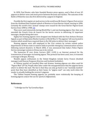 NICOLAE SFETCU: THE BIRDS WORLD
153
In 1850, Paul Reuter, who later founded Reuters press agency, used a fleet of over 45
pigeons to deliver news and stock prices between Brussels and Aachen. The outcome of the
Battle of Waterloo was also first delivered by a pigeon to England.
Possibly the first regular air mail service in the world was Mr Howie's Pigeon-Post service
from the Auckland New Zealand suburb of Newton to Great Barrier Island, starting in 1896.
Certainly the world’s first 'airmail' stamps were issued for the Great Barrier Pigeon-Gram
Service from 1898 to 1908. [3]
They were used extensively during World War I, and one homing pigeon, Cher Ami, was
awarded the French Croix de Guerre for his heroic service in delivering 12 important
messages, despite being shot once.
Eighty-two homing pigeons were dropped into Holland with the First Airborn Division
Signals as part of Operation Market-Garden in World War II. The pigeons' loft was located in
London which would have required them to fly 240 miles to deliver their messages.¹
Homing pigeons were still employed in the 21st century by certain remote police
departments in Orissa state in eastern India to provide emergency communication services
following natural disasters. In March 2002, it was announced that India's Police Pigeon
Service messenger system in Orissa was to be retired.
The humorous IP over Avian Carriers (RFC 1149) is an Internet protocol for the
transmission of messages via homing pigeon. This protocol has been used, once, to transmit
a message in Bergen, Norway.
Notable pigeon enthusiasts in the United Kingdom include Gerry Francis (football
manager) and Duncan Ferguson (Everton and Scotland footballer).
In Chinese martial art (wushu) films and dramas, homing pigeons are often used for
"Pigeon Mail" (Û?³ø). People often labor under the misapprehension that the pigeons know
where to deliver the mail. The fact is that they can only go back to one "mentally marked"
point that they have identified as their home. So "pigeon mail" can only work when the
sender is actually holding the receiver's pigeons.
The Taliban banned homing pigeons (or probably more realistically the keeping of
homing pigeons and/or the use for sport) in Afghanistan.
References
¹ 'A Bridge too Far' by Cornelius Ryan
 