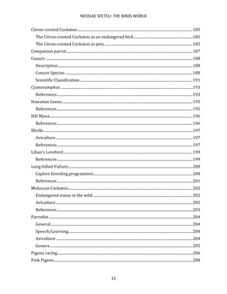 NICOLAE SFETCU: THE BIRDS WORLD
15
Citron-crested Cockatoo...........................................................................................................................185
The Citron-crested Cockatoo as an endangered bird...............................................................185
The Citron-crested Cockatoo as pets ..............................................................................................185
Companion parrot.......................................................................................................................................187
Conure .............................................................................................................................................................188
Description................................................................................................................................................188
Conure Species ........................................................................................................................................188
Scientific Classification.........................................................................................................................191
Cyanoramphus .............................................................................................................................................193
References.................................................................................................................................................193
Hawaiian Goose............................................................................................................................................195
References.................................................................................................................................................195
Hill Myna.........................................................................................................................................................196
References.................................................................................................................................................196
Kkriki................................................................................................................................................................197
Aviculture ..................................................................................................................................................197
References.................................................................................................................................................197
Lilian's Lovebird..........................................................................................................................................199
References.................................................................................................................................................199
Long-billed Vulture.....................................................................................................................................200
Captive breeding programmes..........................................................................................................200
References.................................................................................................................................................201
Moluccan Cockatoo.....................................................................................................................................202
Endangered status in the wild...........................................................................................................202
Aviculture ..................................................................................................................................................202
References.................................................................................................................................................203
Parrotlet..........................................................................................................................................................204
General........................................................................................................................................................204
Speech/Learning.....................................................................................................................................204
Aviculture ..................................................................................................................................................204
Genera.........................................................................................................................................................205
Pigeon racing.................................................................................................................................................206
Pink Pigeon....................................................................................................................................................208
 