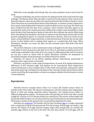 NICOLAE SFETCU: THE BIRDS WORLD
159
With their acute eyesight and hearing, they can sense predators such as lions from far
away.
In popular mythology, the ostrich is famous for hiding its head in the sand at the first sign
of danger. The Roman writer Pliny the Elder is noted for his descriptions of the ostrich in his
Naturalis Historia, where he describes the ostrich and the fact that it hides its head in a bush.
There have been no recorded observations of this behavior. A common counter-argument is
that a species that displayed this behavior would not likely survive very long. The myth may
have resulted from the fact that, from a distance, when ostriches feed they appear to be
burying their head in the sand because they deliberately swallow sand and pebbles to help
grind up their food. Burying their heads in sand will in fact suffocate the ostrich. When lying
down and hiding from predators, the birds are known to lay their head and neck flat on the
ground, making them appear as a mound of earth from a distance. This even works for the
males, as they hold their wings and tail low so that the heat haze of the hot, dry air that often
occurs in their habitat aids in making them appear as a nondescript dark lump. When
threatened, ostriches run away, but they can also seriously injure with kicks from their
powerful legs.
The ostrich's behavior is also mentioned in what is thought to be the most ancient book
of the Bible in God's discourse to Job (Job 39.13-18). It is described as joyfully proud of its
small wings, unmindful of the safety of its nest, treats its offspring harshly, lacks in wisdom,
yet can put a horse to shame with its speed. Elsewhere, ostriches are mentioned as
proverbial examples of bad parenting; see Arabian Ostrich for details.
Ostriches are known to eat almost anything (dietary indiscretion), particularly in
captivity where opportunity is increased.
Ostriches can tolerate a wide range of temperatures. In much of its habitat temperature
differences of 40°C between night- and daytime can be encountered. Their temperature
control mechanism is more complex than in other birds and mammals, utilizing the naked
skin of the upper legs and flanks (see the photo of the "dancing" female ostrich below) which
can be covered by the wing feathers or bared according to whether the bird wants to retain
or lose body heat.
Reproduction
Ostriches become sexually mature when 2 to 4 years old; females mature about six
months earlier than males. The species is iteroparous, with the mating season beginning in
March or April and ending sometime before September. The mating process differs in
different geographical regions. Territorial males will typically use hisses and other sounds
to fight for a harem of 2 to 5 females (which are called hens). The winner of these fights will
breed with all the females in an area but only form a pair bond with one, the dominant female.
The female crouches on the ground and is mounted from behind by the male.
Ostriches are oviparous. The females will lay their fertilized eggs in a single communal
nest, a simple pit scraped in the ground and 30 to 60 cm deep. Ostrich eggs can weigh 1.3 kg
and are the largest of all eggs (and the largest single cells), though they are actually the
smallest eggs relative to the size of the bird. The nest may contain 15 to 60 eggs, with an
 