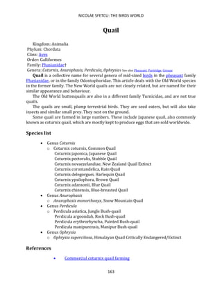 NICOLAE SFETCU: THE BIRDS WORLD
163
Quail
Kingdom: Animalia
Phylum: Chordata
Class: Aves
Order: Galliformes
Family: Phasianidae†
Genera: Coturnix, Anurophasis, Perdicula, Ophrysia† See also Pheasant, Partridge, Grouse
Quail is a collective name for several genera of mid-sized birds in the pheasant family
Phasianidae, or in the family Odontophoridae. This article deals with the Old World species
in the former family. The New World quails are not closely related, but are named for their
similar appearance and behaviour.
The Old World buttonquails are also in a different family Turnicidae, and are not true
quails.
The quails are small, plump terrestrial birds. They are seed eaters, but will also take
insects and similar small prey. They nest on the ground.
Some quail are farmed in large numbers. These include Japanese quail, also commonly
known as coturnix quail, which are mostly kept to produce eggs that are sold worldwide.
Species list
• Genus Coturnix
o Coturnix coturnix, Common Quail
Coturnix japonica, Japanese Quail
Coturnix pectoralis, Stubble Quail
Coturnix novaezelandiae, New Zealand Quail Extinct
Coturnix coromandelica, Rain Quail
Coturnix delegorguei, Harlequin Quail
Coturnix ypsilophora, Brown Quail
Coturnix adansonii, Blue Quail
Coturnix chinensis, Blue-breasted Quail
• Genus Anurophasis
o Anurophasis monorthonyx, Snow Mountain Quail
• Genus Perdicula
o Perdicula asiatica, Jungle Bush-quail
Perdicula argoondah, Rock Bush-quail
Perdicula erythrorhyncha, Painted Bush-quail
Perdicula manipurensis, Manipur Bush-quail
• Genus Ophrysia
o Ophrysia superciliosa, Himalayan Quail Critically Endangered/Extinct
References
• Commercial coturnix quail farming
 