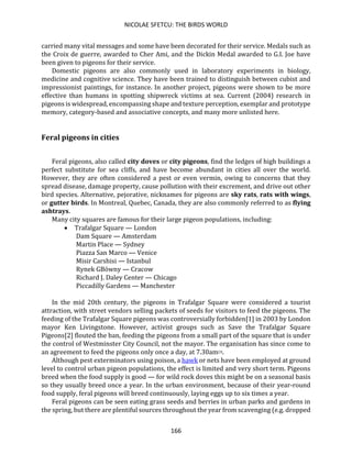 NICOLAE SFETCU: THE BIRDS WORLD
166
carried many vital messages and some have been decorated for their service. Medals such as
the Croix de guerre, awarded to Cher Ami, and the Dickin Medal awarded to G.I. Joe have
been given to pigeons for their service.
Domestic pigeons are also commonly used in laboratory experiments in biology,
medicine and cognitive science. They have been trained to distinguish between cubist and
impressionist paintings, for instance. In another project, pigeons were shown to be more
effective than humans in spotting shipwreck victims at sea. Current (2004) research in
pigeons is widespread, encompassing shape and texture perception, exemplar and prototype
memory, category-based and associative concepts, and many more unlisted here.
Feral pigeons in cities
Feral pigeons, also called city doves or city pigeons, find the ledges of high buildings a
perfect substitute for sea cliffs, and have become abundant in cities all over the world.
However, they are often considered a pest or even vermin, owing to concerns that they
spread disease, damage property, cause pollution with their excrement, and drive out other
bird species. Alternative, pejorative, nicknames for pigeons are sky rats, rats with wings,
or gutter birds. In Montreal, Quebec, Canada, they are also commonly referred to as flying
ashtrays.
Many city squares are famous for their large pigeon populations, including:
• Trafalgar Square — London
Dam Square — Amsterdam
Martin Place — Sydney
Piazza San Marco — Venice
Misir Carshisi — Istanbul
Rynek GBówny — Cracow
Richard J. Daley Center — Chicago
Piccadilly Gardens — Manchester
In the mid 20th century, the pigeons in Trafalgar Square were considered a tourist
attraction, with street vendors selling packets of seeds for visitors to feed the pigeons. The
feeding of the Trafalgar Square pigeons was controversially forbidden[1] in 2003 by London
mayor Ken Livingstone. However, activist groups such as Save the Trafalgar Square
Pigeons[2] flouted the ban, feeding the pigeons from a small part of the square that is under
the control of Westminster City Council, not the mayor. The organisation has since come to
an agreement to feed the pigeons only once a day, at 7.30am[3].
Although pest exterminators using poison, a hawk or nets have been employed at ground
level to control urban pigeon populations, the effect is limited and very short term. Pigeons
breed when the food supply is good — for wild rock doves this might be on a seasonal basis
so they usually breed once a year. In the urban environment, because of their year-round
food supply, feral pigeons will breed continuously, laying eggs up to six times a year.
Feral pigeons can be seen eating grass seeds and berries in urban parks and gardens in
the spring, but there are plentiful sources throughout the year from scavenging (e.g. dropped
 