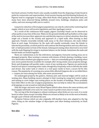 NICOLAE SFETCU: THE BIRDS WORLD
167
fast-food cartons). Further food is also usually available from the disposing of stale bread in
parks by restaurants and supermarkets, from tourists buying and distributing birdseed, etc.
Pigeons tend to congregate in large, often thick flocks when going for discarded food, and
many have been observed flying skillfully around trees, buildings, telephone poles and
cables, and even moving traffic just to reach it.
Long term reduction of feral pigeon populations can only be achieved by restricting food
supply, which in turn will involve legislation and litter (garbage) control.
As a result of the continuous food supply, pigeon courtship rituals can be observed in
urban parks at any time of the year. Males on the ground initially puff up feathers at the nape
of the neck to increase their apparent size and thereby impress or attract attention, then they
single out a female in the vicinity and approach at a rapid walk, often bowing as they
approach. Females invariably initially walk away or fly short distances, the males follow
them at each stage. Persistence by the male will usually eventually cause the female to
tolerate his proximity, at which point he will continue the bowing motion and very often turn
full- or half-pirouettes in front of the female. Subsequent mating when observed is very brief
with the male flapping his wings to maintain balance on the female. Sometimes the male and
female beaks are locked together.
Nests are rudimentary as for the wild doves and pigeons. Favourite nesting areas are in
damaged property. Mass nesting is common with dozens of birds sharing a building. Loose
tiles and broken windows give pigeons access — they are remarkably good at spotting when
new access points become available for example after strong winds cause property damage.
Nests and droppings will quickly make a mess of any nesting area. Pigeons are particularly
fond of roof spaces containing water tanks, though they frequently seem to fall into the tanks
and drown. Any water tank or cistern in a roof space needs to have a secure lid for this
reason. The popularity of a nesting area seems little affected if pigeons die or are killed there
— corpses are seen among live birds, who seem unconcerned.
On undamaged property the gutters, chimney pots and external ledges will be used as
nesting sites. Many building owners attempt to limit roosting by using bird control spikes
and netting to cover ledges and resting places on the facades of buildings. These probably
have little effect on the size of pigeon populations, but can help to reduce the accumulation
of droppings on and around an individual building.
Only the larger and more wary Wood Pigeon (which often shares the same territory and
food supply) will build a tree nest; for some reason it prefers trees close to roads.
The coo-ing of the feral pigeon is almost continuous when birds are on a nest; it is rarely
heard at other times except courtship. Males are at least as likely to be on the nest as females,
though a pair of birds will attend the nest.
Peregrine Falcons which are also originally cliff dwellers have also adapted to the big
cities, living on the window ledges of skyscrapers and often feeding exclusively on Rock
Pigeons.
See also
• Birdfeeding
 