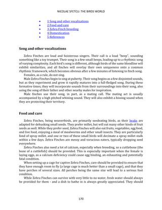 NICOLAE SFETCU: THE BIRDS WORLD
170
• 1 Song and other vocalizations
• 2 Food and care
• 3 Zebra Finch breeding
• 4 Domestication
• 5 References
Song and other vocalizations
Zebra Finches are loud and boisterous singers. Their call is a loud "beep", sounding
something like a toy trumpet. Their song is a few small beeps, leading up to a rhythmic song
of varying complexity. Each bird's song is different, although birds of the same bloodline will
exhibit similarities, and all finches will overlay their own uniqueness onto a common
rhythmic framework, which becomes obvious after a few minutes of listening to finch song.
Females, as a rule, do not sing.
Male Zebra Finches begin to sing at puberty. Their song begins as a few disjointed sounds,
but as they experiment and grow it rapidly matures into a full-fledged song. During these
formative times, they will incorporate sounds from their surroundings into their song, also
using the song of their father and other nearby males for inspiration.
Male finches use their song, in part, as a mating call. The mating act is usually
accompanied by a high pitched whining sound. They will also exhibit a hissing sound when
they are protecting their territory.
Food and care
Zebra Finches, being weaverbirds, are primarily seedeating birds, as their beaks are
adapted for dehusking small seeds. They prefer millet, but will eat many other kinds of fruit
seeds as well. While they prefer seed, Zebra Finches will also eat fruits, vegetables, egg food,
and live food, enjoying a meal of mealworms and other small insects. They are particularly
fond of spray millet, and one or two of these small birds will decimate a spray millet stalk
within a few days. Zebra Finches are messy and voracious eaters, typically dropping seed
everywhere.
Zebra Finches also need a lot of calcium, especially when breeding, so a cuttlebone (the
bone of a cuttlefish) should be provided. This is especially important when the female is
laying eggs, as a calcium deficiency could cause egg binding, an exhausting and potentially
fatal condition.
When setting up a cage for captive Zebra Finches, care should be provided to ensure that
they have enough room to fly (a large cage is much better than a small cage), and that they
have perches of several sizes. All perches being the same size will lead to a serious foot
condition.
While Zebra Finches can survive with very little to no water, fresh water should always
be provided for them - and a dish to bathe in is always greatly appreciated. They should
 