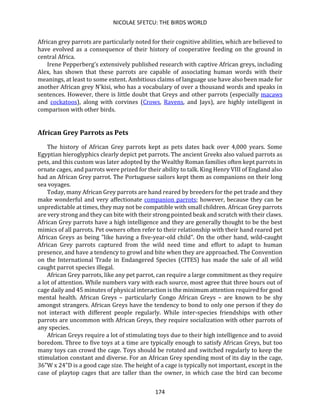 NICOLAE SFETCU: THE BIRDS WORLD
174
African grey parrots are particularly noted for their cognitive abilities, which are believed to
have evolved as a consequence of their history of cooperative feeding on the ground in
central Africa.
Irene Pepperberg's extensively published research with captive African greys, including
Alex, has shown that these parrots are capable of associating human words with their
meanings, at least to some extent. Ambitious claims of language use have also been made for
another African grey N'kisi, who has a vocabulary of over a thousand words and speaks in
sentences. However, there is little doubt that Greys and other parrots (especially macaws
and cockatoos), along with corvines (Crows, Ravens, and Jays), are highly intelligent in
comparison with other birds.
African Grey Parrots as Pets
The history of African Grey parrots kept as pets dates back over 4,000 years. Some
Egyptian hieroglyphics clearly depict pet parrots. The ancient Greeks also valued parrots as
pets, and this custom was later adopted by the Wealthy Roman families often kept parrots in
ornate cages, and parrots were prized for their ability to talk. King Henry VIII of England also
had an African Grey parrot. The Portuguese sailors kept them as companions on their long
sea voyages.
Today, many African Grey parrots are hand reared by breeders for the pet trade and they
make wonderful and very affectionate companion parrots; however, because they can be
unpredictable at times, they may not be compatible with small children. African Grey parrots
are very strong and they can bite with their strong pointed beak and scratch with their claws.
African Grey parrots have a high intelligence and they are generally thought to be the best
mimics of all parrots. Pet owners often refer to their relationship with their hand reared pet
African Greys as being "like having a five-year-old child". On the other hand, wild-caught
African Grey parrots captured from the wild need time and effort to adapt to human
presence, and have a tendency to growl and bite when they are approached. The Convention
on the International Trade in Endangered Species (CITES) has made the sale of all wild
caught parrot species illegal.
African Grey parrots, like any pet parrot, can require a large commitment as they require
a lot of attention. While numbers vary with each source, most agree that three hours out of
cage daily and 45 minutes of physical interaction is the minimum attention required for good
mental health. African Greys – particularly Congo African Greys – are known to be shy
amongst strangers. African Greys have the tendency to bond to only one person if they do
not interact with different people regularly. While inter-species friendships with other
parrots are uncommon with African Greys, they require socialization with other parrots of
any species.
African Greys require a lot of stimulating toys due to their high intelligence and to avoid
boredom. Three to five toys at a time are typically enough to satisfy African Greys, but too
many toys can crowd the cage. Toys should be rotated and switched regularly to keep the
stimulation constant and diverse. For an African Grey spending most of its day in the cage,
36"W x 24"D is a good cage size. The height of a cage is typically not important, except in the
case of playtop cages that are taller than the owner, in which case the bird can become
 