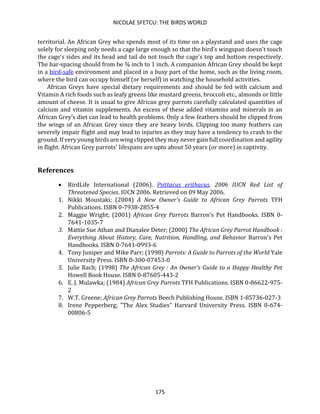 NICOLAE SFETCU: THE BIRDS WORLD
175
territorial. An African Grey who spends most of its time on a playstand and uses the cage
solely for sleeping only needs a cage large enough so that the bird's wingspan doesn't touch
the cage's sides and its head and tail do not touch the cage's top and bottom respectively.
The bar-spacing should from be ¾ inch to 1 inch. A companion African Grey should be kept
in a bird-safe environment and placed in a busy part of the home, such as the living room,
where the bird can occupy himself (or herself) in watching the household activities.
African Greys have special dietary requirements and should be fed with calcium and
Vitamin A rich foods such as leafy greens like mustard greens, broccoli etc., almonds or little
amount of cheese. It is usual to give African grey parrots carefully calculated quantities of
calcium and vitamin supplements. An excess of these added vitamins and minerals in an
African Grey’s diet can lead to health problems. Only a few feathers should be clipped from
the wings of an African Grey since they are heavy birds. Clipping too many feathers can
severely impair flight and may lead to injuries as they may have a tendency to crash to the
ground. If very young birds are wing clipped they may never gain full coordination and agility
in flight. African Grey parrots' lifespans are upto about 50 years (or more) in captivity.
References
• BirdLife International (2006). Psittacus erithacus. 2006 IUCN Red List of
Threatened Species. IUCN 2006. Retrieved on 09 May 2006.
1. Nikki Moustaki; (2004) A New Owner's Guide to African Grey Parrots TFH
Publications. ISBN 0-7938-2855-4
2. Maggie Wright; (2001) African Grey Parrots Barron's Pet Handbooks. ISBN 0-
7641-1035-7
3. Mattie Sue Athan and Dianalee Deter; (2000) The African Grey Parrot Handbook :
Everything About History, Care, Nutrition, Handling, and Behavior Barron's Pet
Handbooks. ISBN 0-7641-0993-6
4. Tony Juniper and Mike Parr; (1998) Parrots: A Guide to Parrots of the World Yale
University Press. ISBN 0-300-07453-0
5. Julie Rach; (1998) The African Grey : An Owner's Guide to a Happy Healthy Pet
Howell Book House. ISBN 0-87605-443-2
6. E. J. Mulawka; (1984) African Grey Parrots TFH Publications. ISBN 0-86622-975-
2
7. W.T. Greene; African Grey Parrots Beech Publishing House. ISBN 1-85736-027-3
8. Irene Pepperberg; "The Alex Studies" Harvard University Press. ISBN 0-674-
00806-5
 